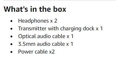 What's in the box

- Headphones x 2
- Transmitter with charging dock x 1
- Optical audio cable x 1
- 3.5mm audio cable x 1
- Power cable x2