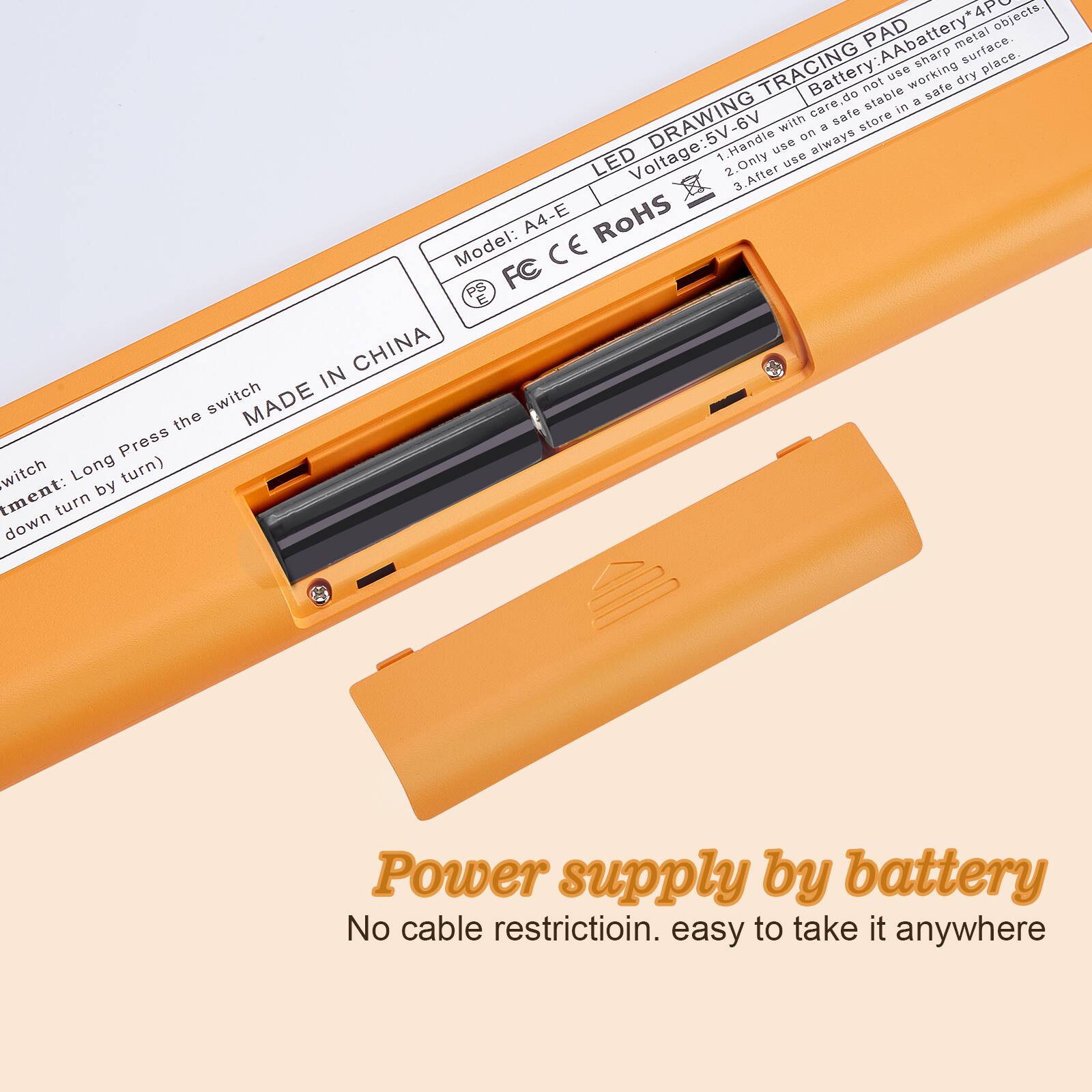 **LED DRAWING TRACING PAD**

- **Battery:** AA battery *4PC
- **Voltage:** 5V-6V
- **Model:** A4-E
- **CE** **ROHS** **FC** **CHINA**

**Instructions:**
1. Handle with care. Do not use on a sharp metal surface.
2. Only use on a stable, safe, dry place.
3. After use, always store in a safe, dry place.

**Switch:**
- Long Press the switch
- Turn down by turn

**Power supply by battery**
No cable restriction. easy to take it anywhere

**MADE IN CHINA**