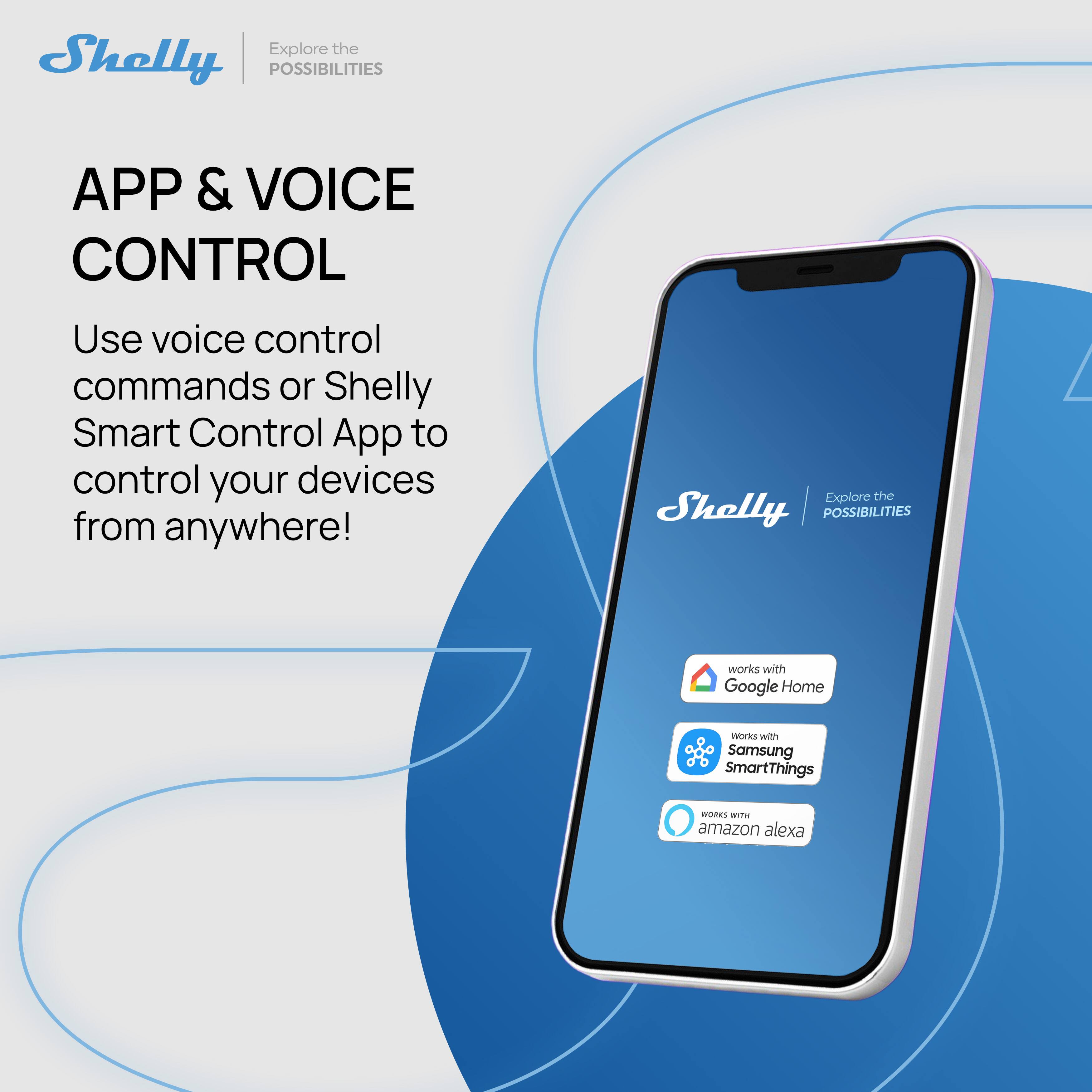 Explore the Shelly POSSIBILITIES

APP & VOICE CONTROL

Use voice control commands or Shelly Smart Control App to control your devices from anywhere!

- Works with Google Home
- Works with Samsung SmartThings
- Works with Amazon Alexa