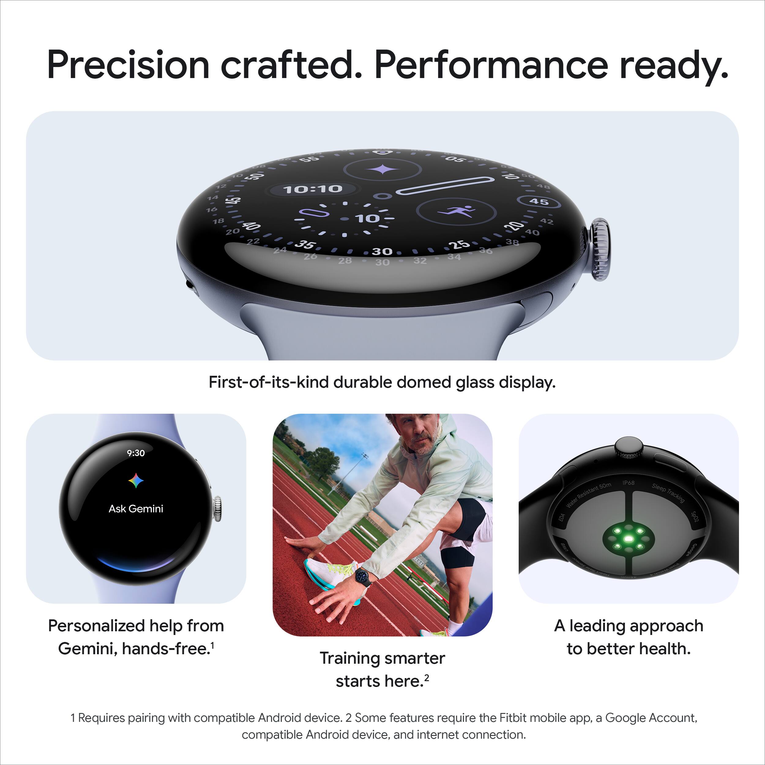 Precision crafted. Performance ready.

First-of-its-kind durable domed glass display.

Personalized help from Gemini, hands-free.¹

Training smarter starts here.²

A leading approach to better health.

¹ Requires pairing with compatible Android device.
² Some features require the Fitbit mobile app, a Google Account, compatible Android device, and internet connection.