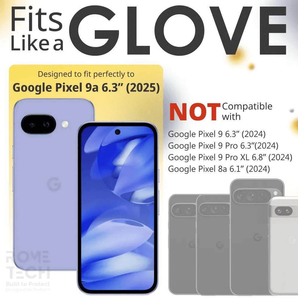 Fits GLOVE Like a

Designed to fit perfectly to Google Pixel 9a 6.3" (2025)

NOT Compatible with
Google Pixel 9 6.3" (2024)
Google Pixel 9 Pro 6.3" (2024)
Google Pixel 9 Pro XL 6.8" (2024)
Google Pixel 8a 6.1" (2024)

G HOME TECH
Built to Protect
Designed to Perform