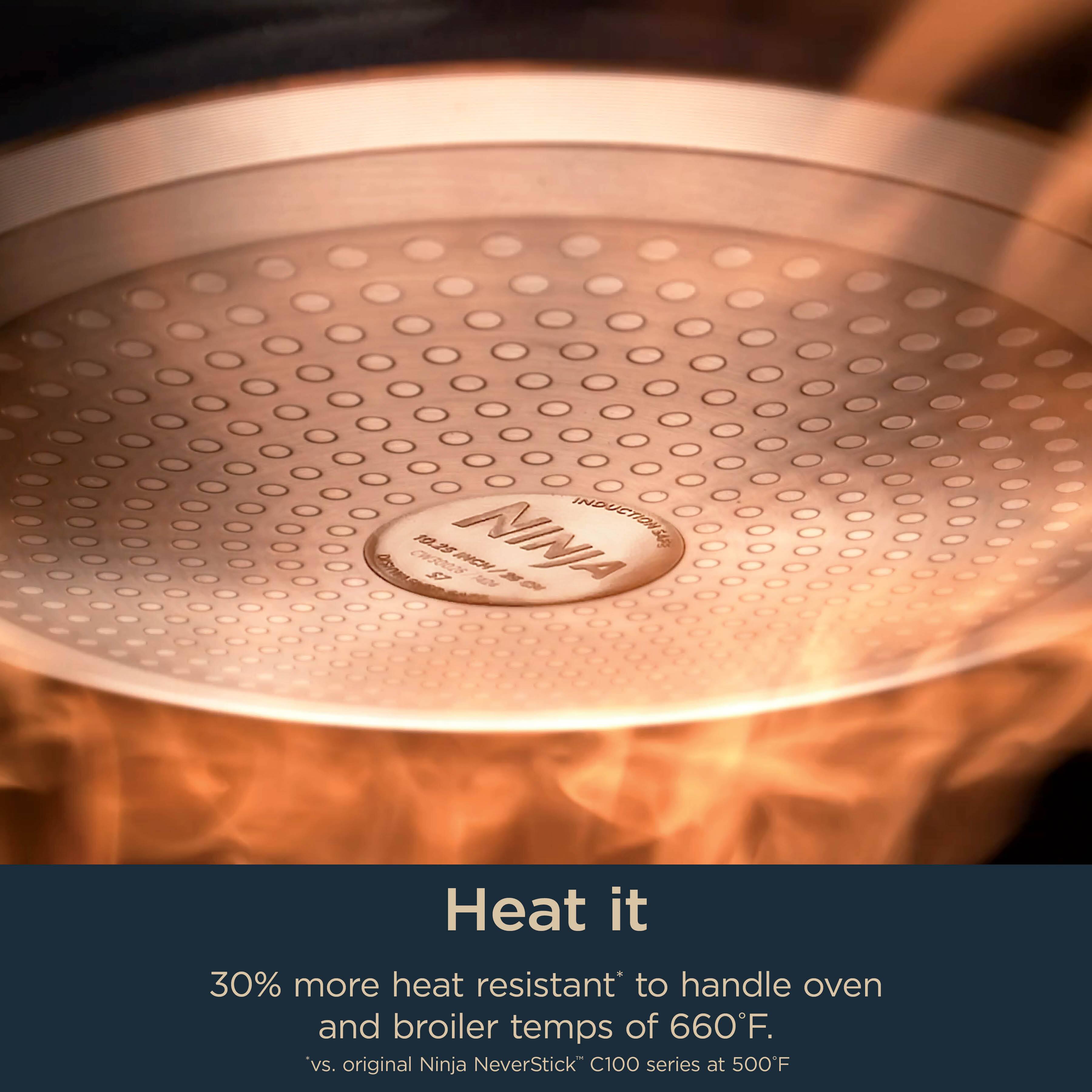 NINA INDUCTIOITIS 540 AD  
A 5 M 3 2  

Heat it  
30% more heat resistant to handle oven and broiler temps of 660°F.  
*vs. original Ninja NeverStick C100 series at 500°F