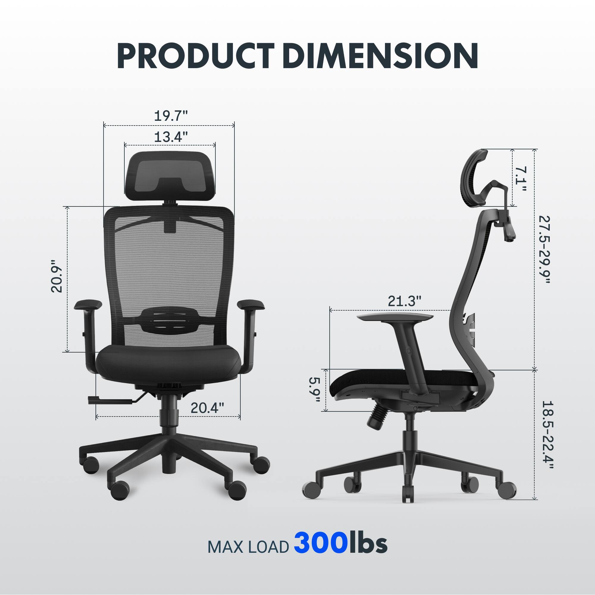 PRODUCT DIMENSION  
19.7" x 13.4" x 20.9"  
21.3" x 7.1" x 20.4"  
5.9"  
27.5-29.9" x 18.5-22.4"  
MAX LOAD 300lbs