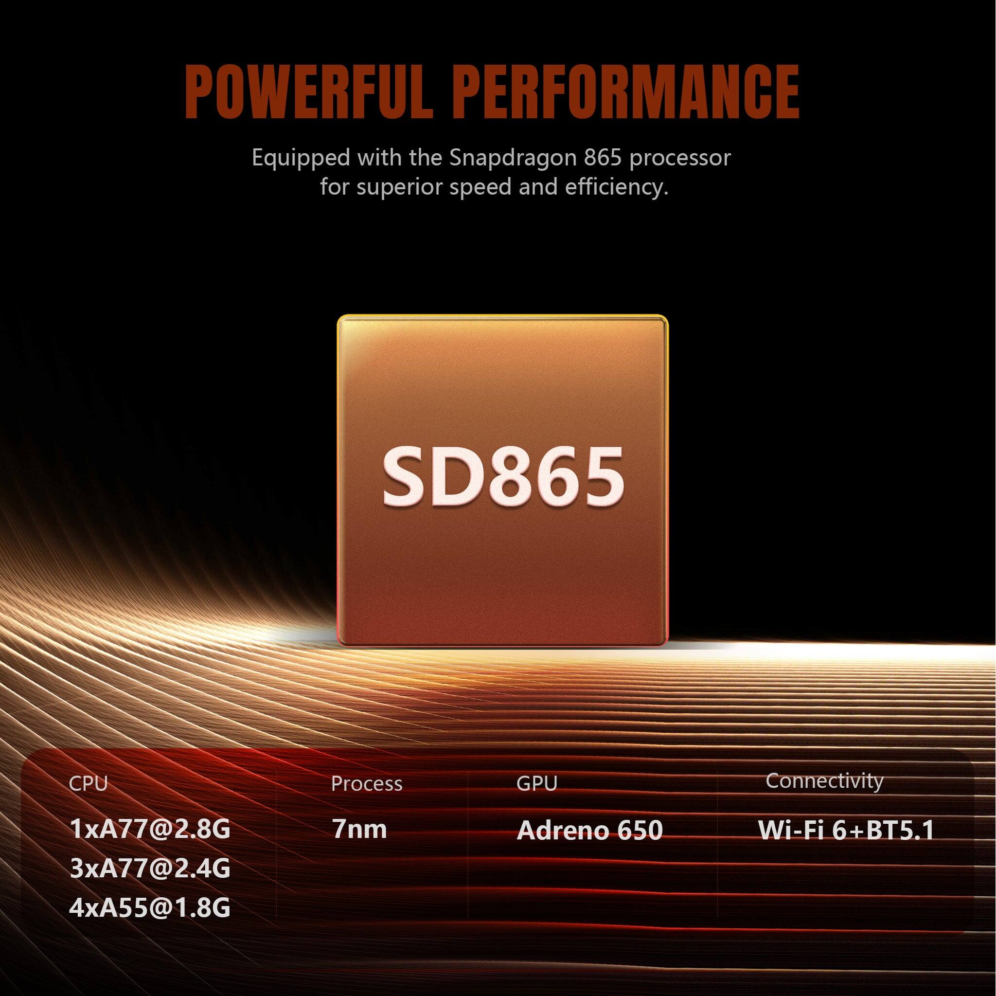 POWERFUL PERFORMANCE  
Equipped with the Snapdragon 865 processor for superior speed and efficiency.

SD865

CPU  
1xA77@2.8G  
3xA77@2.4G  
4xA55@1.8G

Process  
7nm

GPU  
Adreno 650

Connectivity  
Wi-Fi 6 + BT5.1