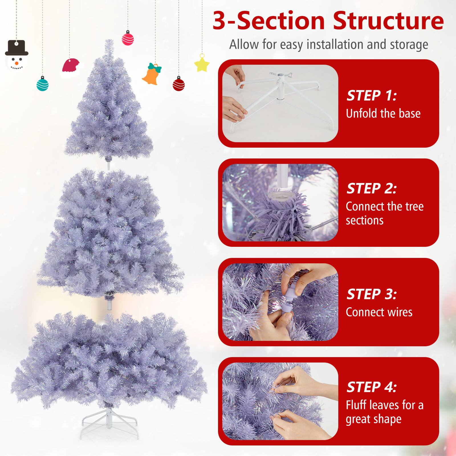 3-Section Structure  
Allow for easy installation and storage

STEP 1:  
Unfold the base

STEP 2:  
Connect the tree sections

STEP 3:  
Connect wires

STEP 4:  
Fluff leaves for a great shape