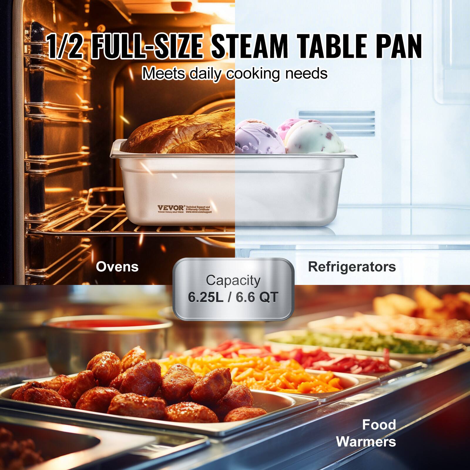1/2 FULL-SIZE STEAM TABLE PAN  
Meets daily cooking needs  

VEVOR  

Ovens  
Capacity 6.25L / 6.6 QT  

Refrigerators  

Food Warmers