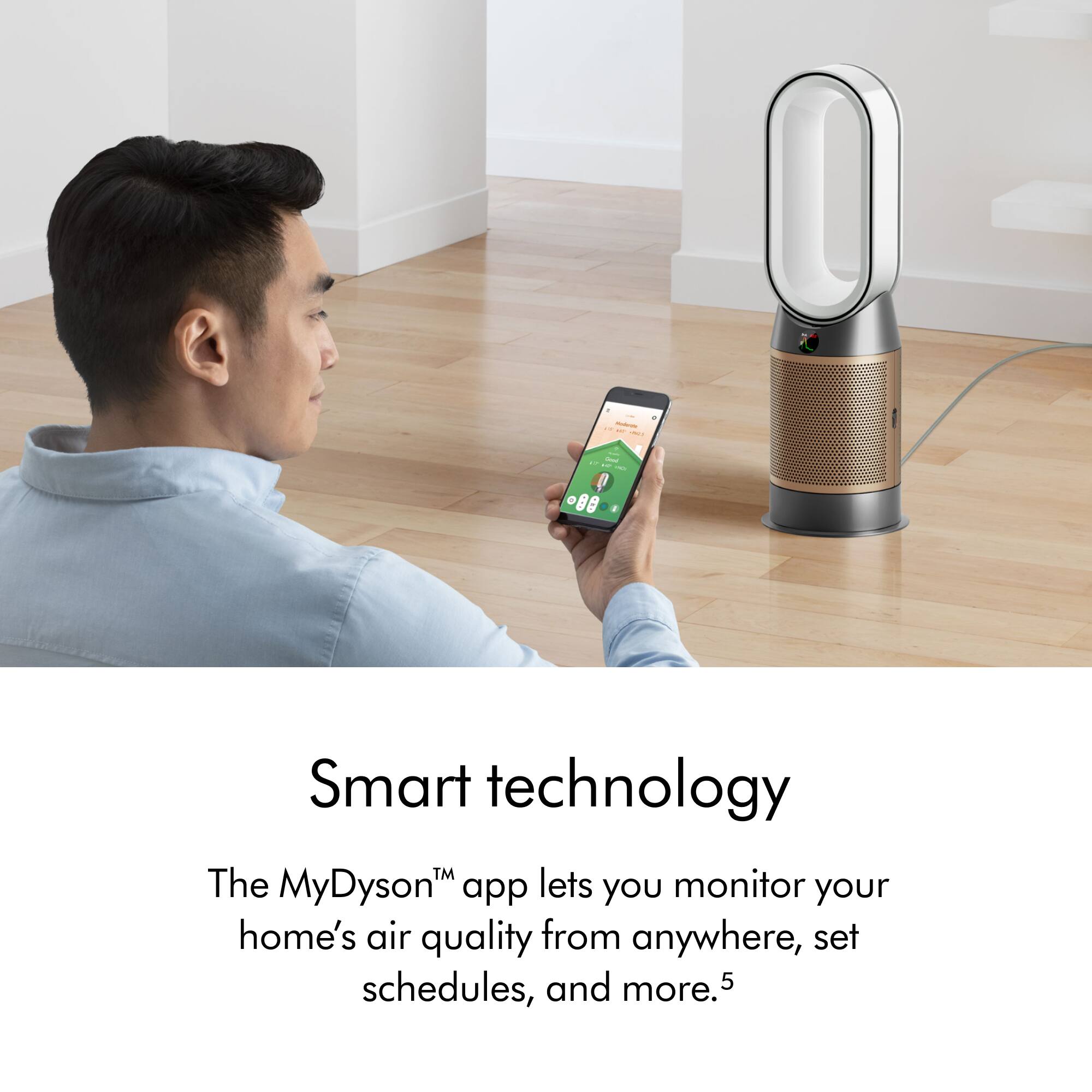 Smart technology TM The MyDyson app lets you monitor your home's air quality from anywhere, set schedules, and more.