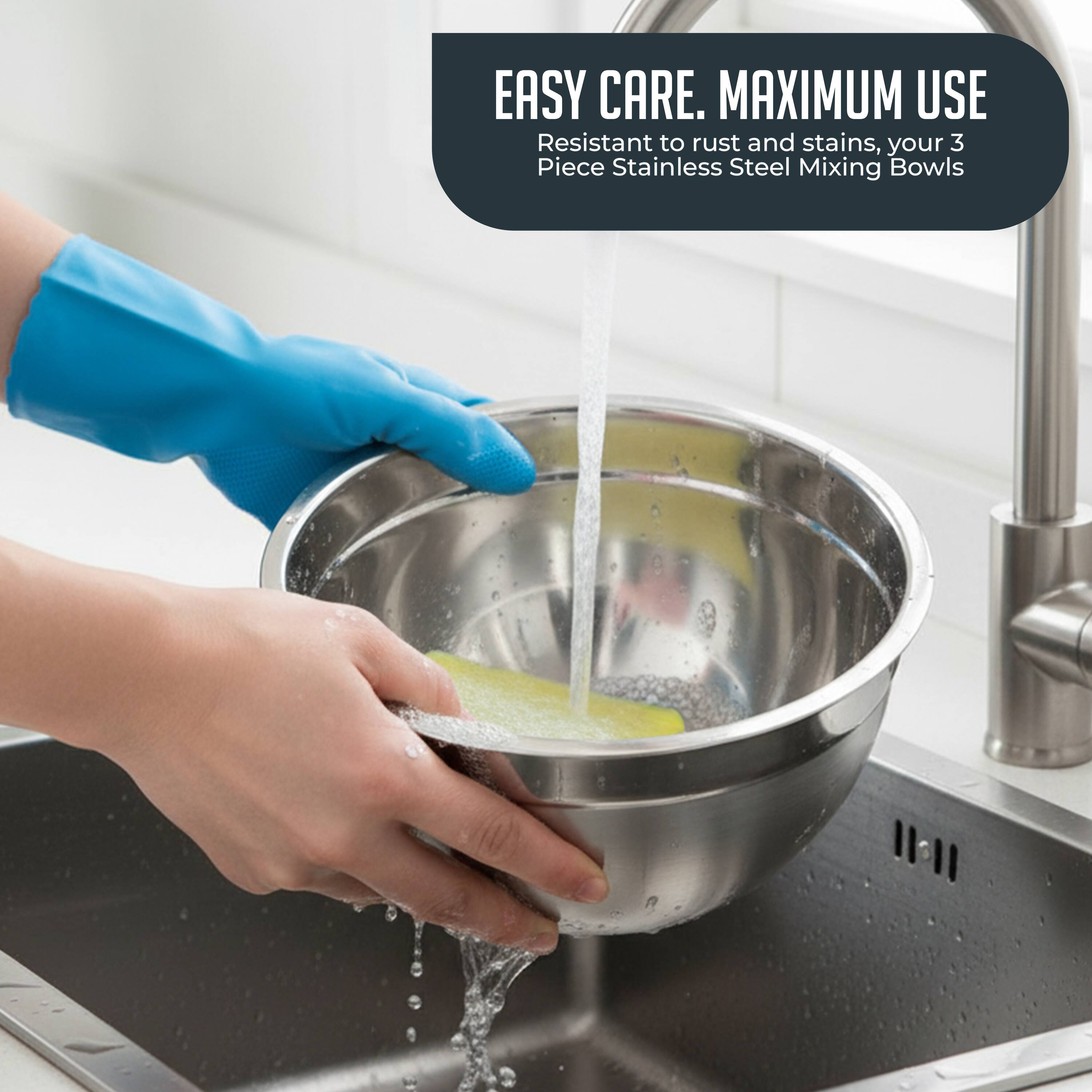 EASY CARE. MAXIMUM USE  
Resistant to rust and stains, your 3 Piece Stainless Steel Mixing Bowls