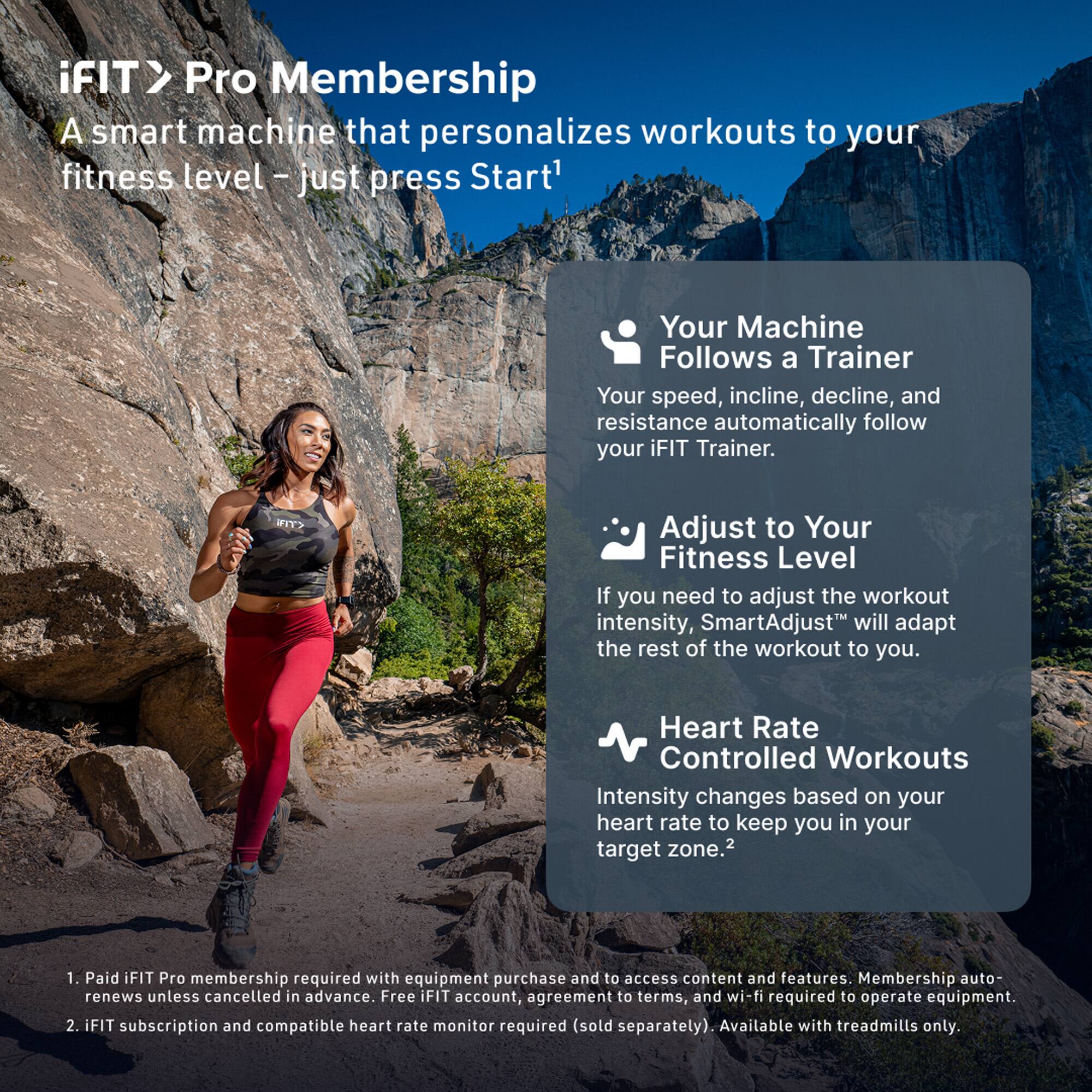 iFIT > Pro Membership  
A smart machine that personalizes workouts to your fitness level – just press Start!

- Your Machine Follows a Trainer  
  Your speed, incline, decline, and resistance automatically follow your iFIT Trainer.

- Adjust to Your Fitness Level  
  If you need to adjust the workout intensity, SmartAdjust™ will adapt the rest of the workout to you.

- Heart Rate Controlled Workouts  
  Intensity changes based on your heart rate to keep you in your target zone.²

1. Paid iFIT Pro membership required with equipment purchase and to access content and features. Membership auto-renews unless cancelled in advance. Free iFIT account, agreement to terms, and wi-fi required to operate equipment.
2. iFIT subscription and compatible heart rate monitor required (sold separately). Available with treadmills only.