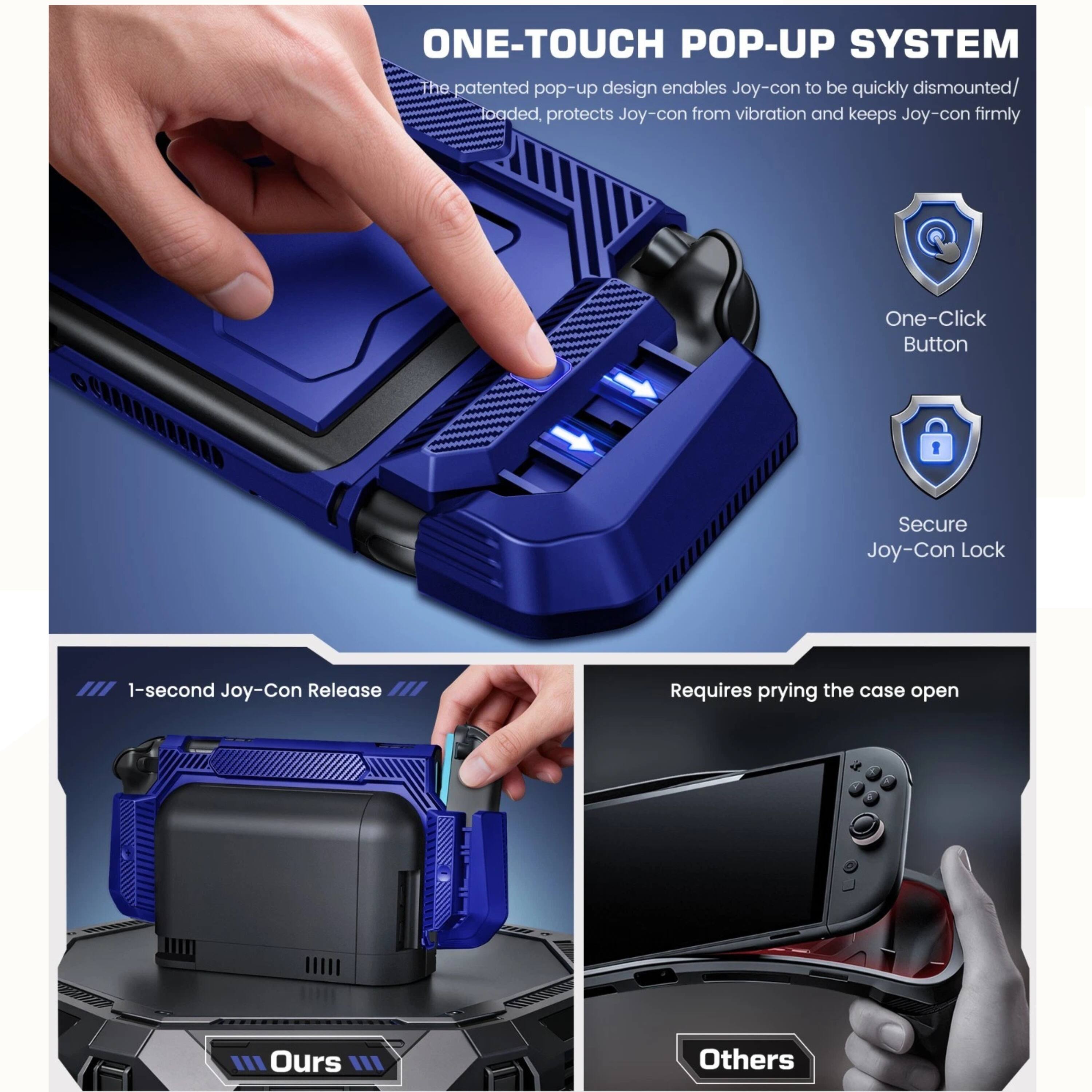 ONE-TOUCH POP-UP SYSTEM

The patented pop-up design enables Joy-con to be quickly dismounted/loaded, protects Joy-con from vibration and keeps Joy-con firmly

One-Click Button
Secure Joy-Con Lock

1-second Joy-Con Release

Requires prying the case open

Ours
Others