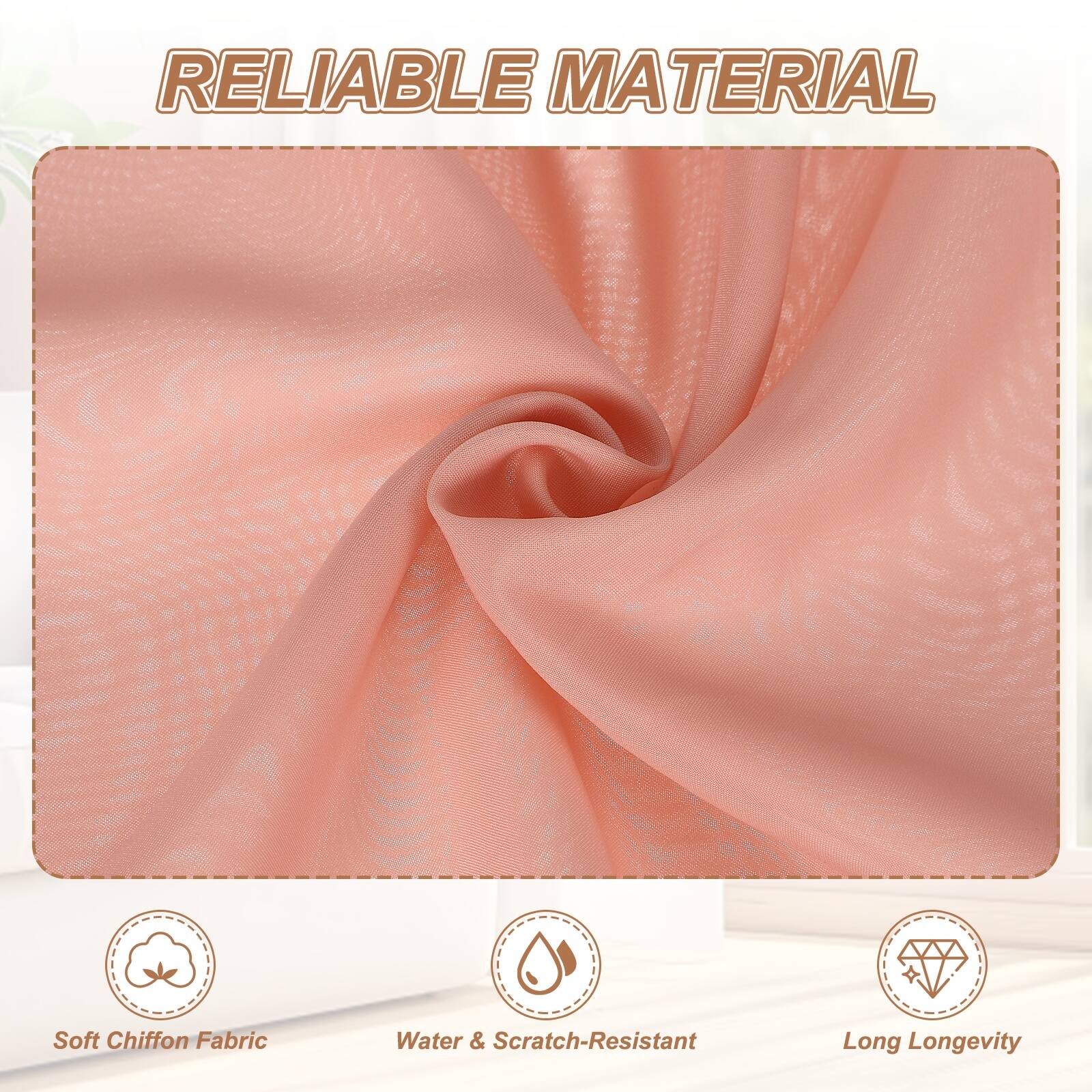 RELIABLE MATERIAL

- Soft Chiffon Fabric
- Water & Scratch-Resistant
- Long Longevity
