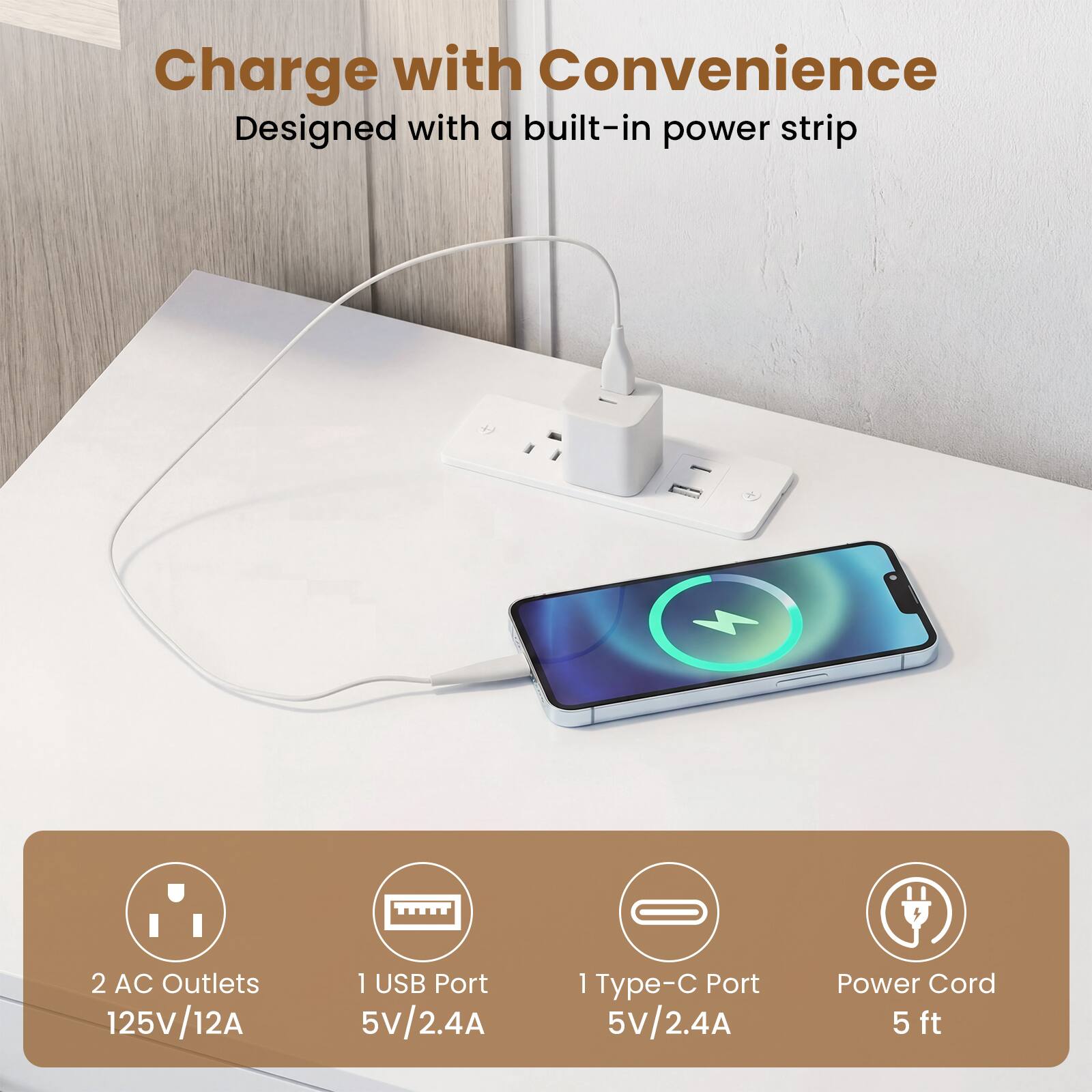 Charge with Convenience  
Designed with a built-in power strip

- 2 AC Outlets 125V/12A
- 1 USB Port 5V/2.4A
- 1 Type-C Port 5V/2.4A
- Power Cord 5 ft