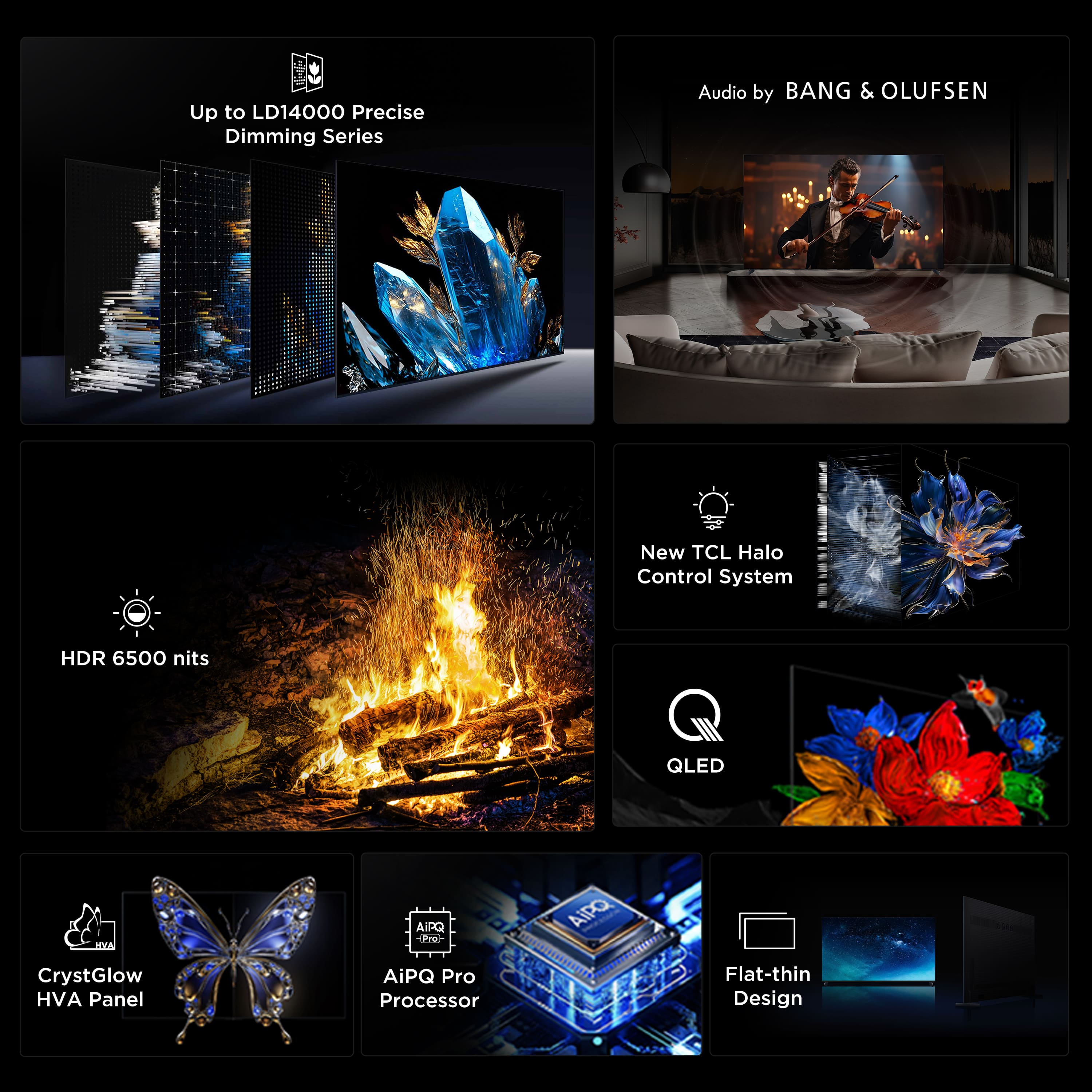 I Up to LD14000 Precise Dimming Series
Audio by BANG & OLUFSEN
New TCL Halo Control System
HDR 6500 nits
QLED
CrystGlow HVA Panel
AiPQ Pro Processor
Flat-thin Design