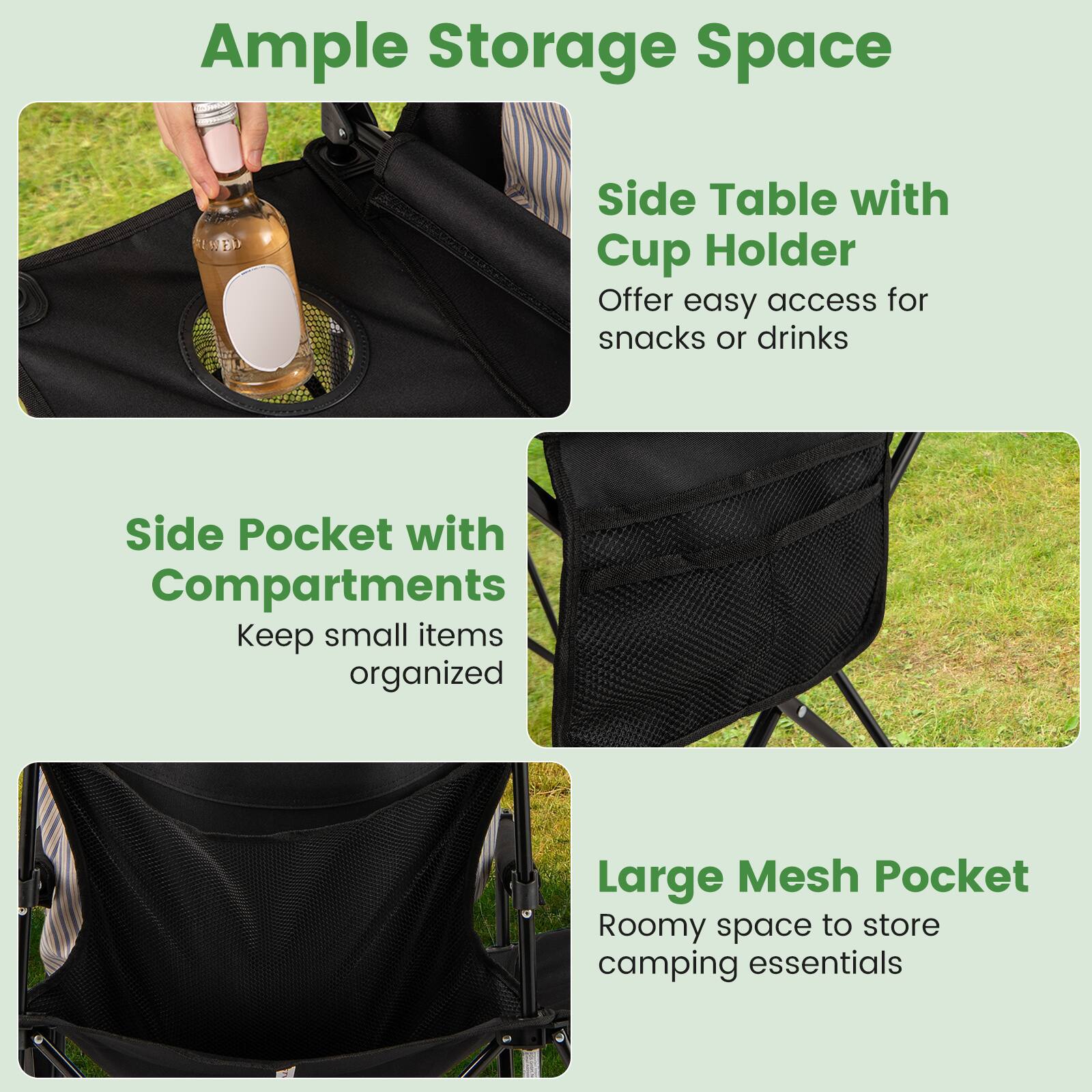 Ample Storage Space

- Side Table with Cup Holder
  - Offer easy access for snacks or drinks

- Side Pocket with Compartments
  - Keep small items organized

- Large Mesh Pocket
  - Roomy space to store camping essentials