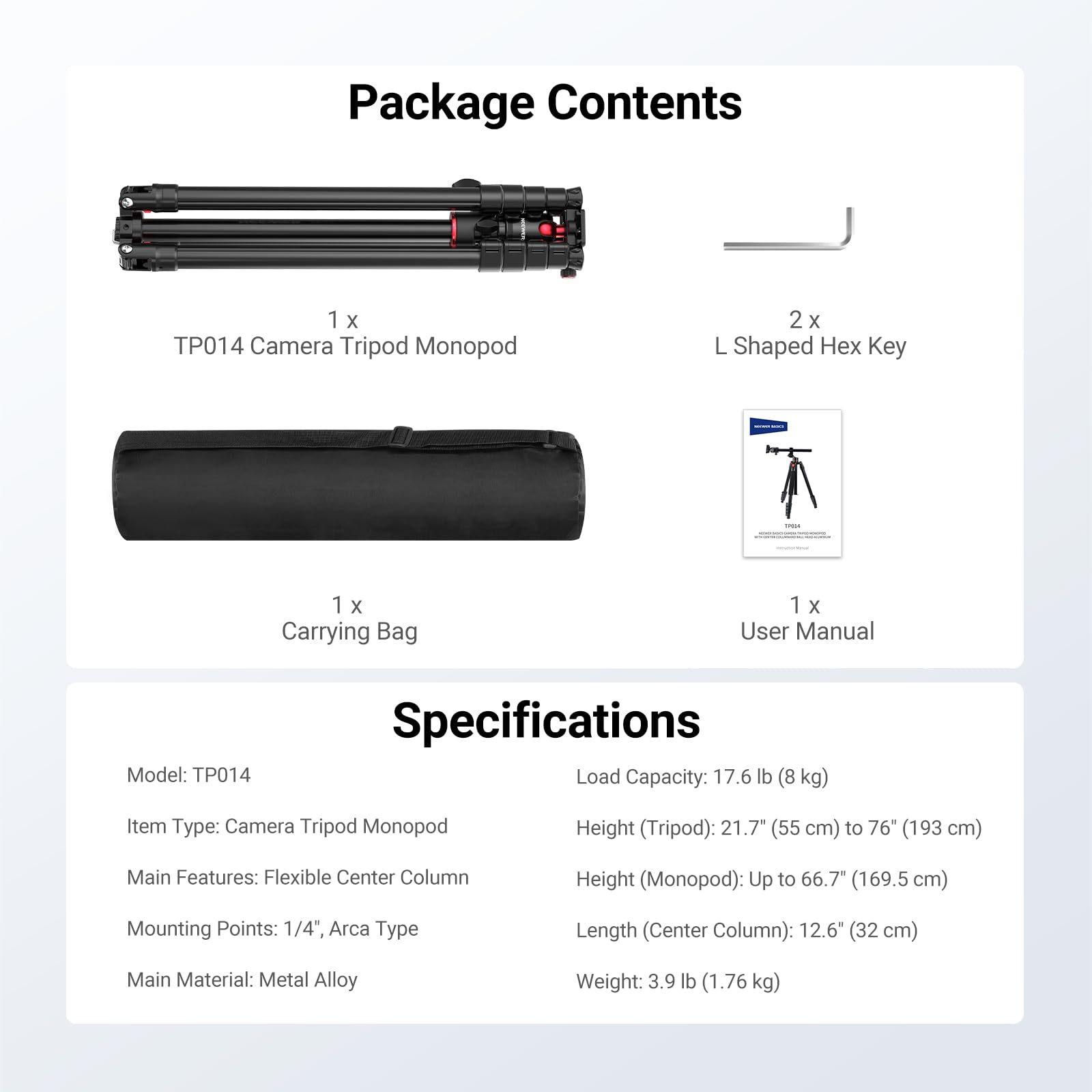 Package Contents  
1 x TP014 Camera Tripod Monopod  
2 x L Shaped Hex Key  
1 x Carrying Bag  
1 x User Manual  

Specifications  
Model: TP014  
Item Type: Camera Tripod Monopod  
Main Features: Flexible Center Column  
Mounting Points: 1/4", Arca Type  
Main Material: Metal Alloy  
Load Capacity: 17.6 lb (8 kg)  
Height (Tripod): 21.7" (55 cm) to 76" (193 cm)  
Height (Monopod): Up to 66.7" (169.5 cm)  
Length (Center Column): 12.6" (32 cm)  
Weight: 3.9 lb (1.76 kg)