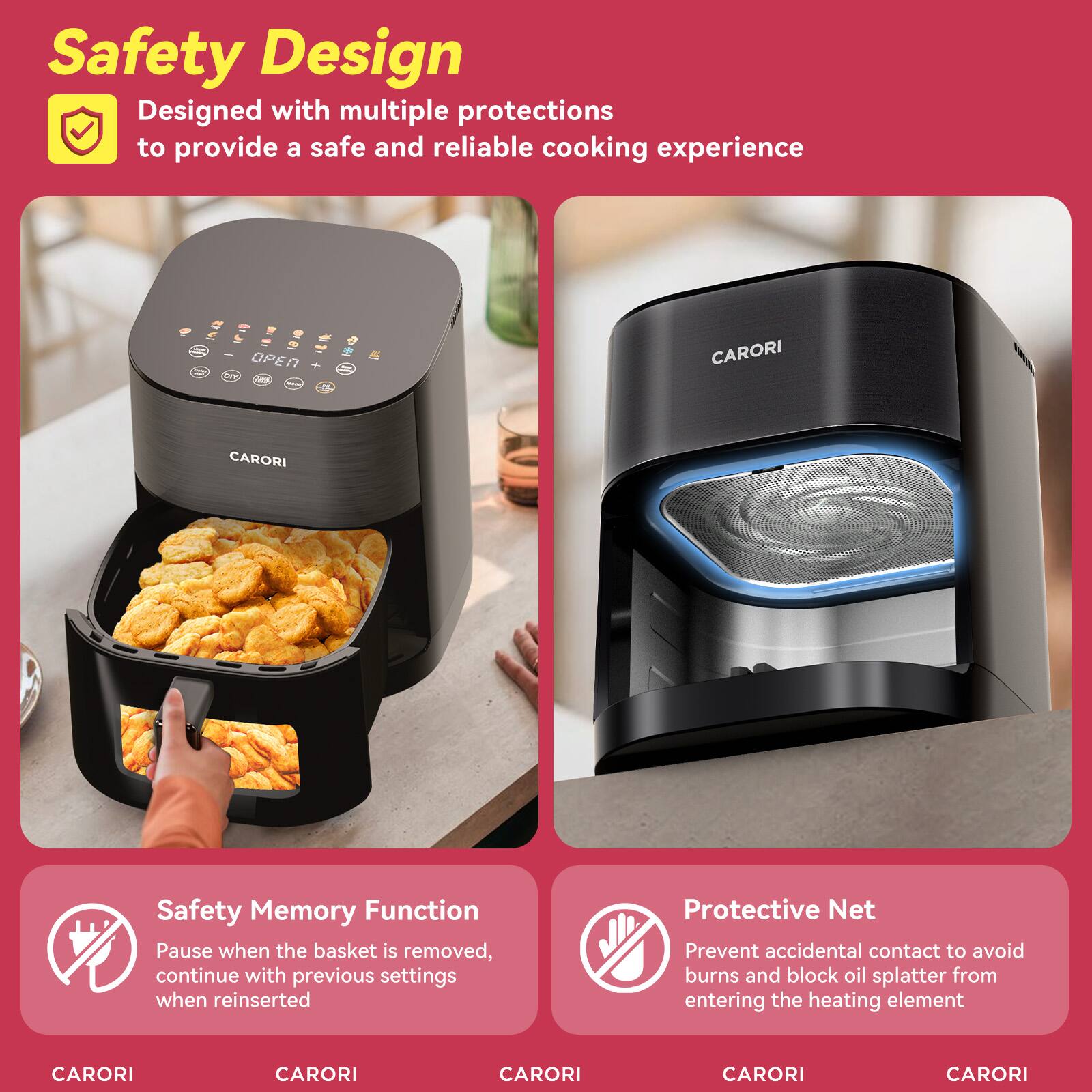 Safety Design  
Designed with multiple protections to provide a safe and reliable cooking experience

Safety Memory Function  
Pause when the basket is removed, continue with previous settings when reinserted

Protective Net  
Prevent accidental contact to avoid burns and block oil splatter from entering the heating element