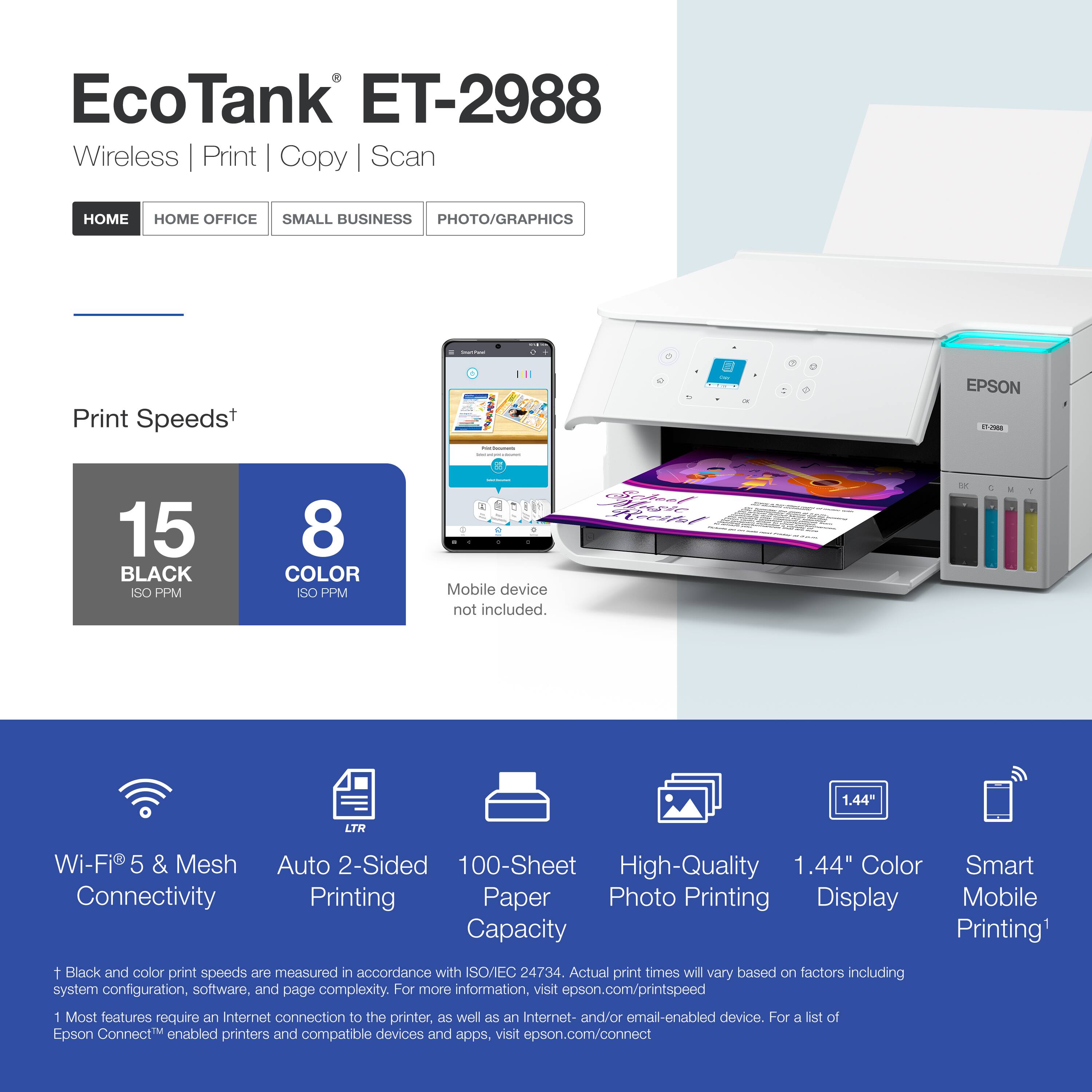 EcoTank ET-2988  
Wireless | Print | Copy | Scan  

Print Speeds*  
15 BLACK ISO PPM  
8 COLOR ISO PPM  

Mobile device not included.  

Wi-Fi® 5 & Mesh Connectivity  
Auto 2-Sided Printing  
100-Sheet Paper Capacity  
High-Quality Photo Printing  
1.44" Color Display  
Smart Mobile Printing*  

*Black and color print speeds are measured in accordance with ISO/EC 24734. Actual print times will vary based on factors including system configuration, software, and page complexity. For more information, visit epson.com/printspeed  

1 Most features require an Internet connection to the printer, as well as an Internet- and/or email-enabled device. For a list of Epson Connect™ enabled printers and compatible devices and apps, visit epson.com/connect