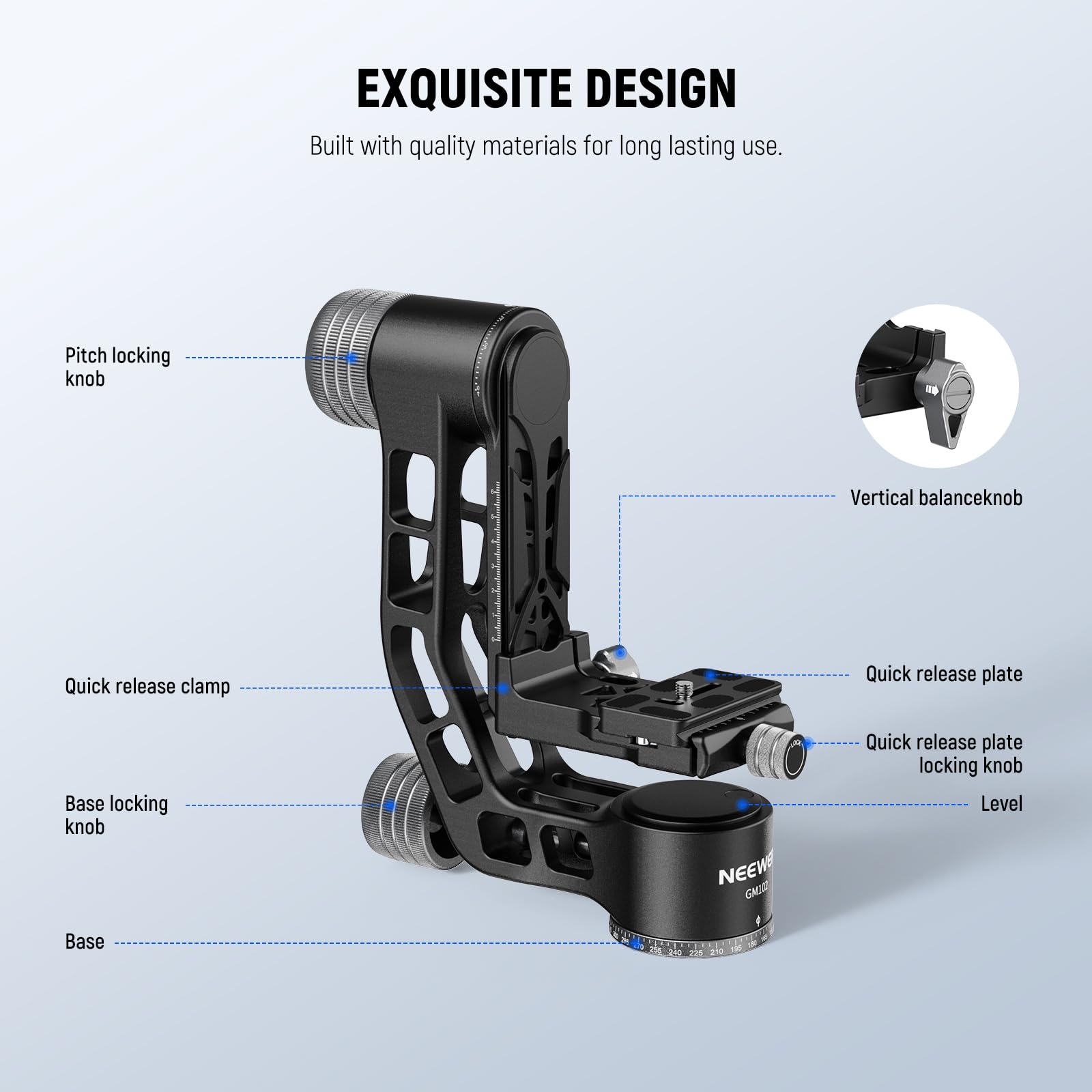 EXQUISITE DESIGN  
Built with quality materials for long lasting use.

- Pitch locking knob
- Vertical balance knob
- Quick release clamp
- Quick release plate
- Base locking knob
- Quick release plate locking knob
- Level
- Base