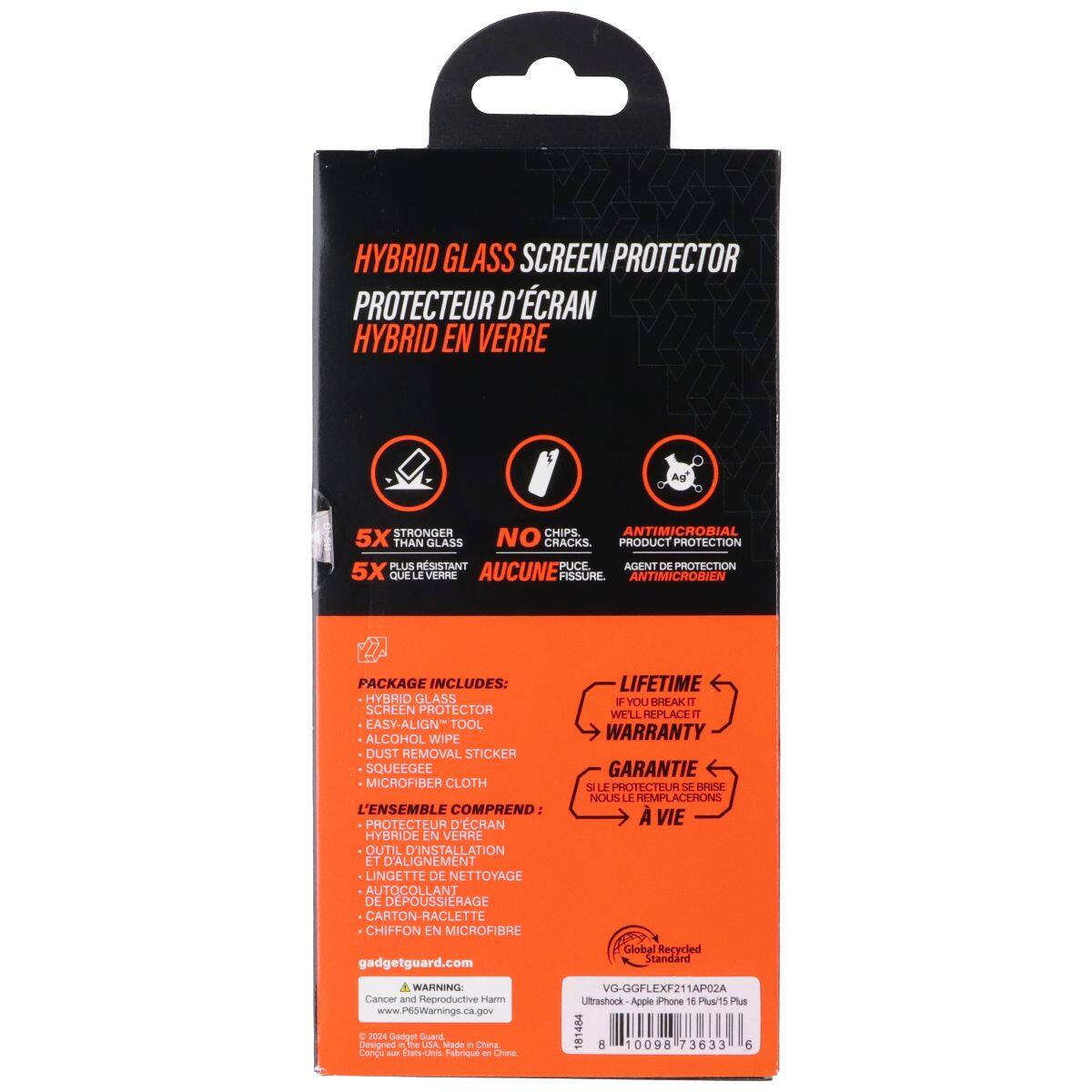 HYBRID GLASS SCREEN PROTECTOR  
PROTECTEUR D'ÉCRAN HYBRID EN VERRE  
STRONGER CHIPS ANTIMICROBIAL 5X THAN GLASS NO CRACKS  
PRODUCT PROTECTION PLUS RESISTANT  
PACKAGE INCLUDES:  
HYBRID GLASS SCREEN PROTECTOR  
EASY-ALIGN TOOL  
ALCOHOL WIPE  
DUST REMOVAL STICKER  
SQUEEGEE  
MICROFIBER CLOTH  
L'ENSEMBLE COMPREND:  
PROTECTEUR D'ÉCRAN HYBRIDE EN VERRE  
OUTIL D'INSTALLATION ET D'ALIGNEMENT  
LINGETTE DE NETTOYAGE  
AUTO-COLLANT DE DEPOUSSIERAGE  
CARTON-RACLETTE  
CHIFFON EN MICROFIBRE  
gadgetguard.com  
LIFETIME WARRANTY  
IF YOU BREAK IT WE'LL REPLACE IT  
GARANTIE À VIE  
SI VOUS LE CASSEZ, NOUS LE REMPLACERONS  
Global Recycled Standard  
WARNING: Cancer and Reproductive Harm  
www.P65Warnings.ca.gov  
2024 Gadget Guard  
Designed