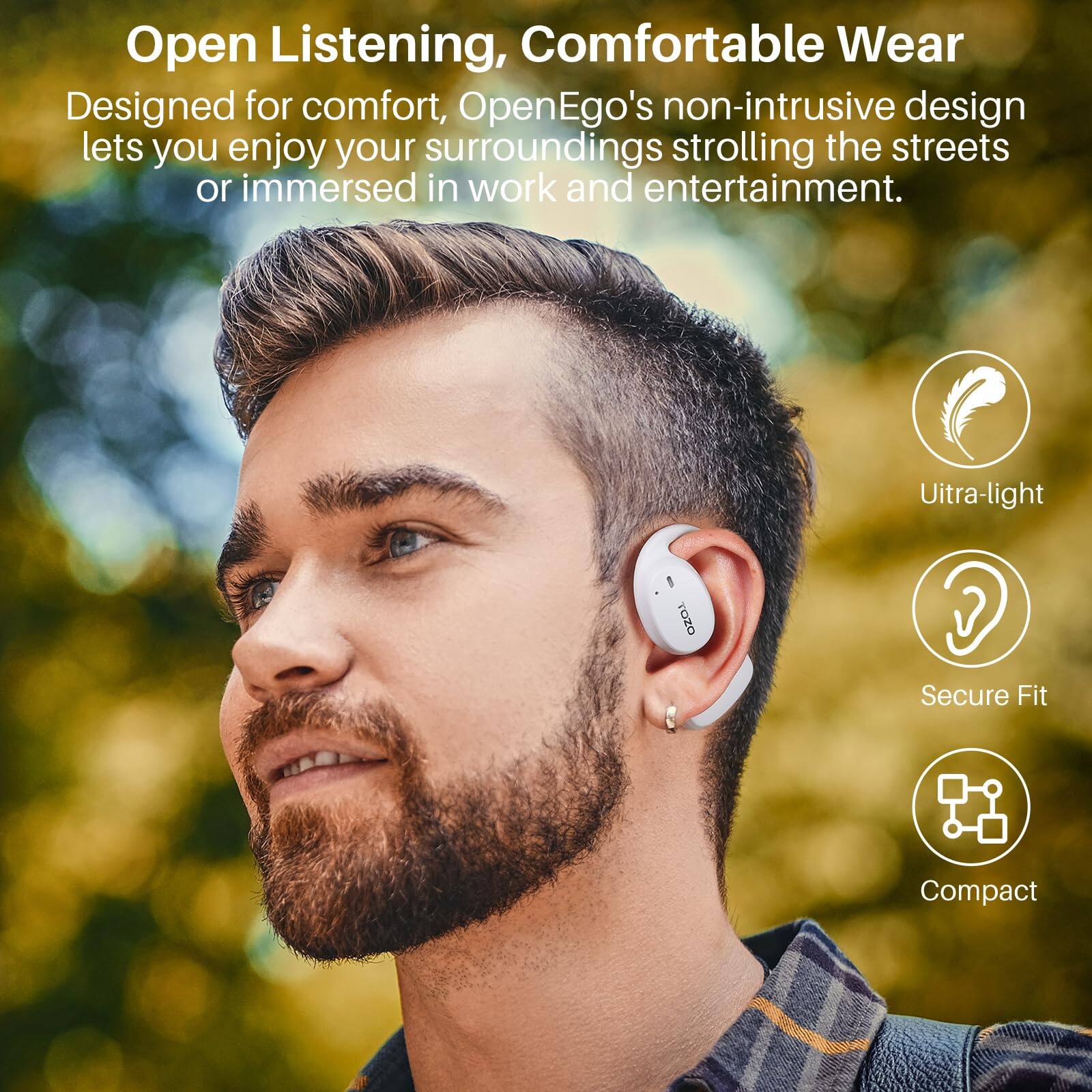 Open Listening, Comfortable Wear

Designed for comfort, OpenEgo's non-intrusive design lets you enjoy your surroundings strolling the streets or immersed in work and entertainment.

TOZO

Uitra-light

Secure Fit

Compact