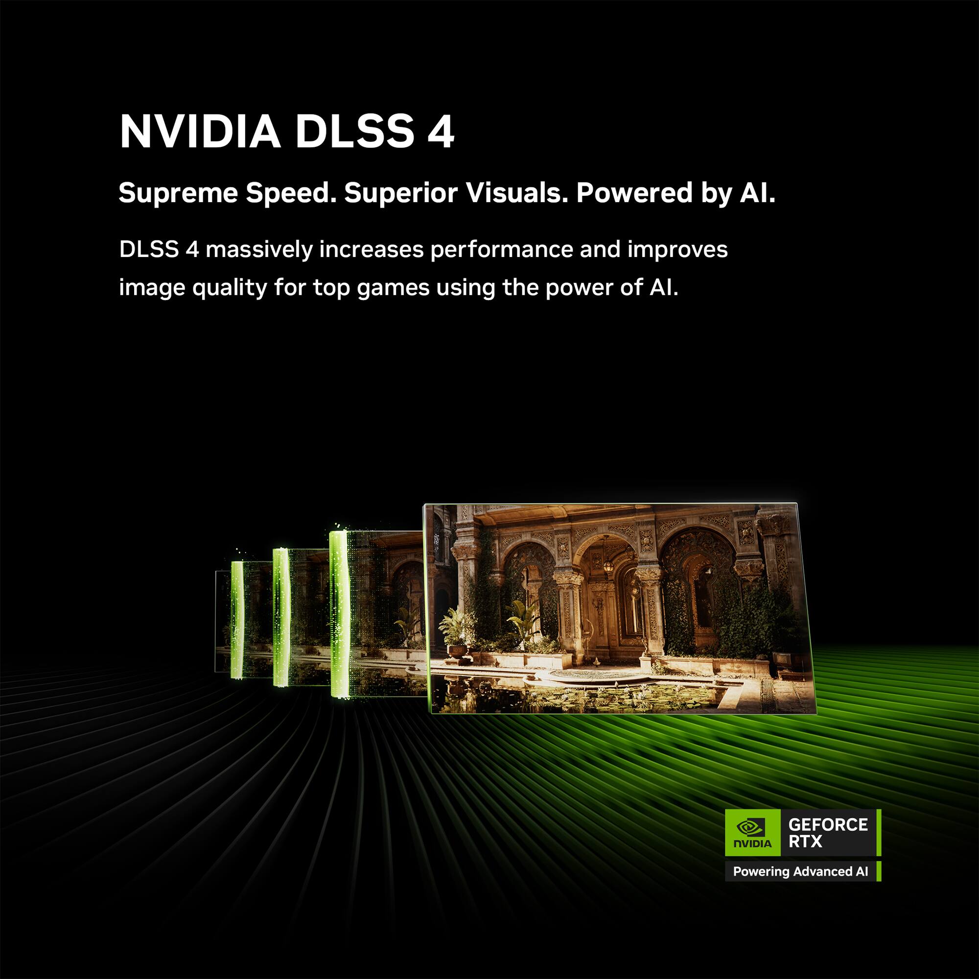 NVIDIA DLSS 4  
Supreme Speed. Superior Visuals. Powered by AI.  

DLSS 4 massively increases performance and improves image quality for top games using the power of AI.  

GEFORCE RTX  
Powering Advanced AI