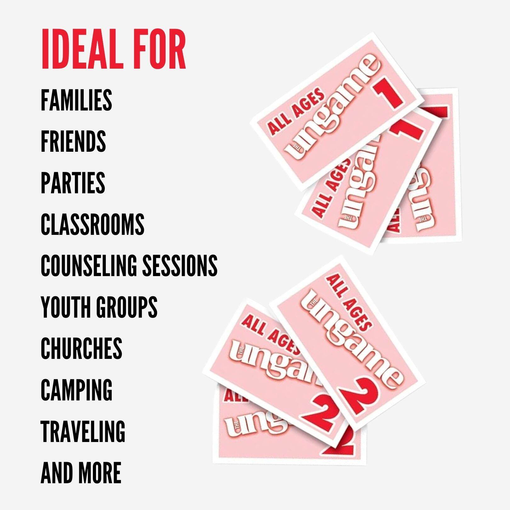 IDEAL FOR  
FAMILIES  
FRIENDS  
PARTIES  
CLASSROOMS  
COUNSELING SESSIONS  
YOUTH GROUPS  
CHURCHES  
CAMPING  
TRAVELING  
AND MORE  

ALL AGES  
UNGAME 1  
ALL AGES  
UNGAME 2