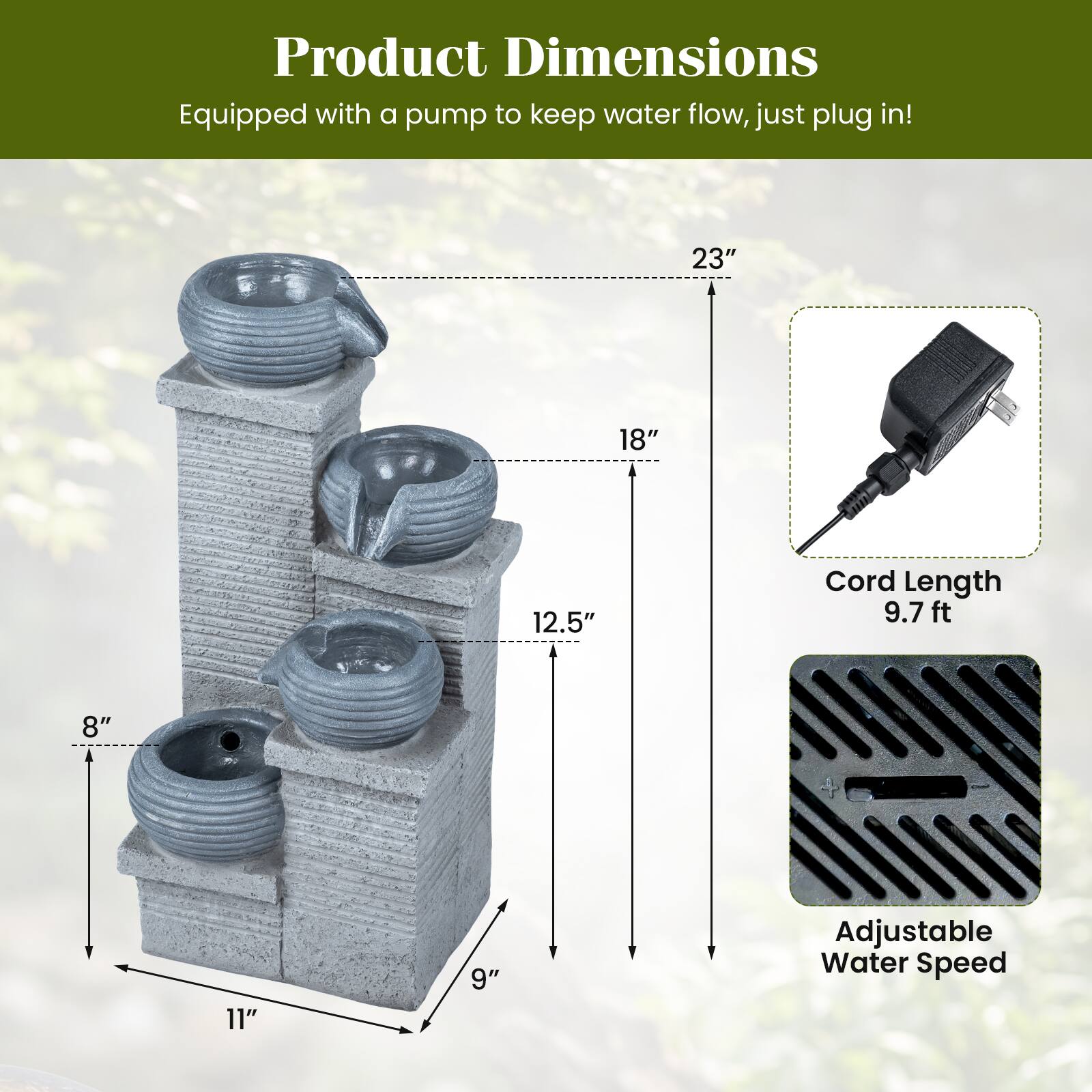 Product Dimensions  
Equipped with a pump to keep water flow, just plug in!  

- 23"  
- 18"  
- 12.5"  
- 8"  
- 11"  
- 9"  

Cord Length: 9.7 ft  

Adjustable Water Speed
