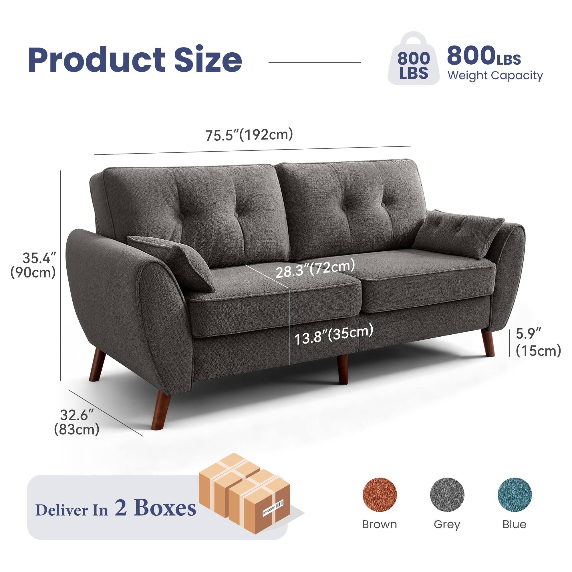 Product Size  
800 LBS Weight Capacity  

75.5" (192cm)  
35.4" (90cm)  
28.3" (72cm)  
13.8" (35cm)  
5.9" (15cm)  
32.6" (83cm)  

Deliver In 2 Boxes  

Brown Grey Blue