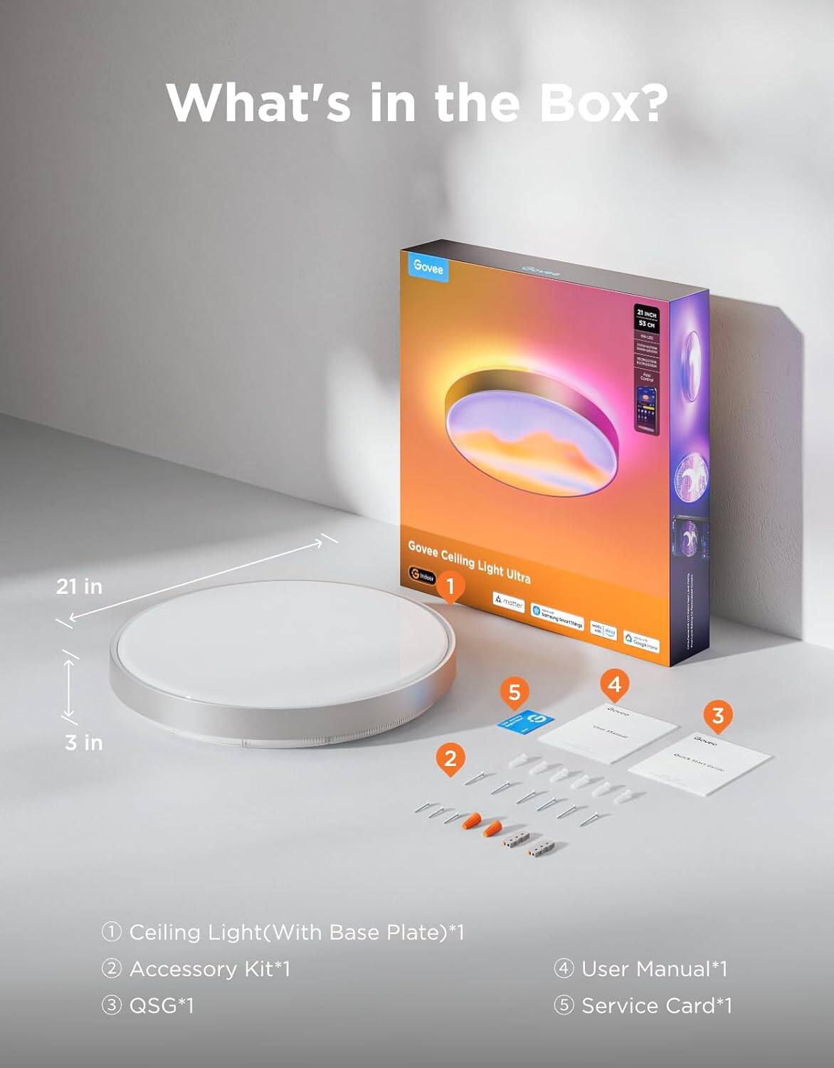 What's in the Box?

Govee Ceiling Light - Ultra 1 & mote aenlae 3 in 2

1. Ceiling Light (With Base Plate)*1
2. Accessory Kit*1
3. QSG*1
4. User Manual*1
5. Service Card*1