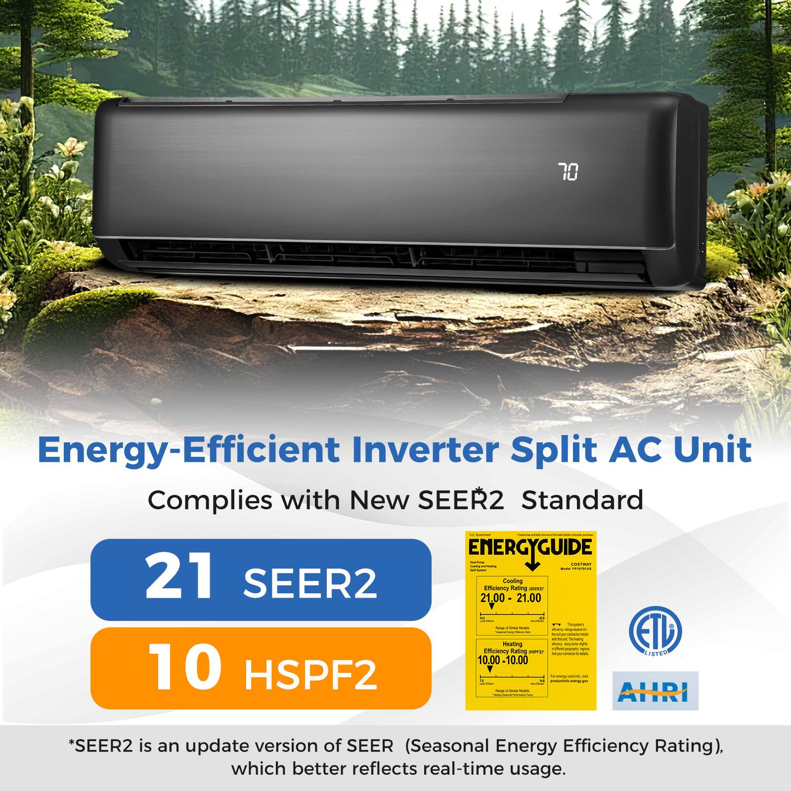 Energy-Efficient Inverter Split AC Unit Complies with New SEER2 Standard - | I | ENERGYGUIDE | | : | - | 21 SEER2 21.00 Efficiency Cooling Rating 21.00 H | - . - : : - | | Heatingg  - - | -... - . - - ETL eoienary Rating i  LISTEN 10.00 -10.00 10 HSPF2 -  1 I - : . AHRI : *SEER2 is an update version of SEER (Seasonal Energy Efficiency Rating), which better reflects real-time usage.