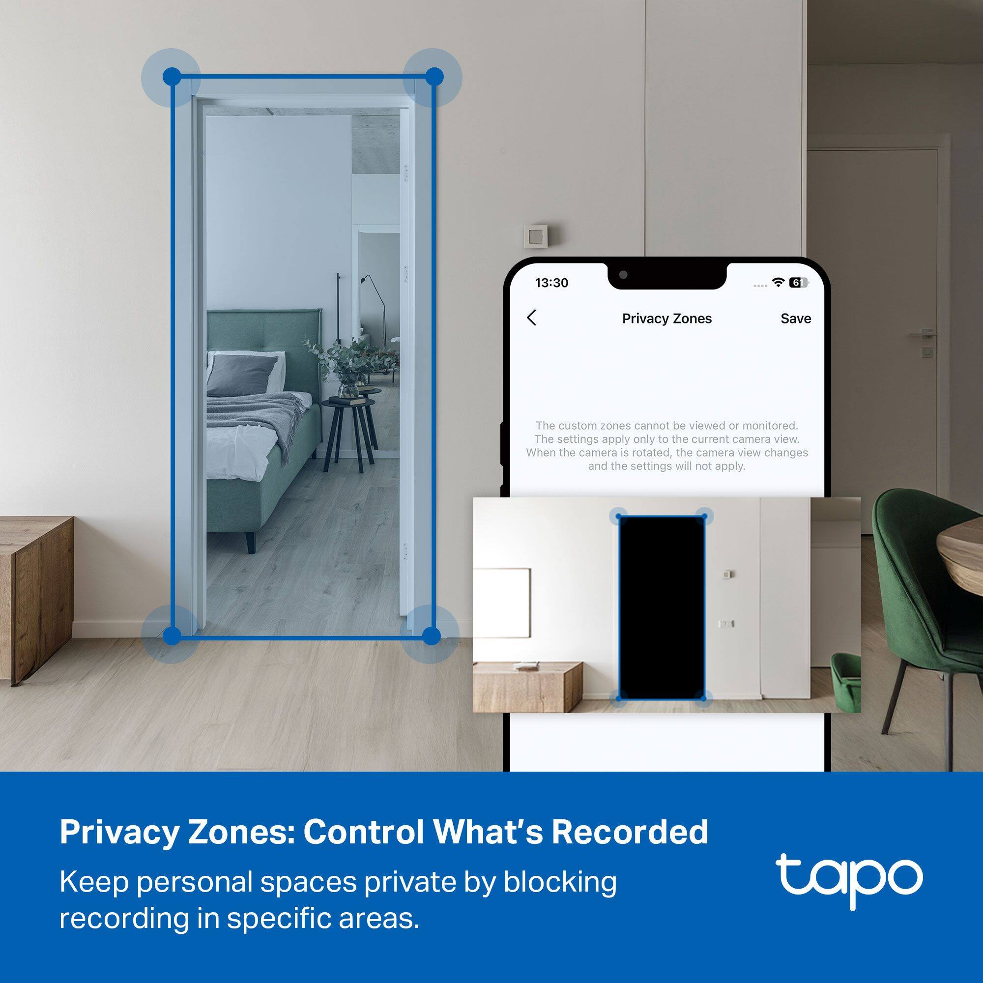 13:30  
Privacy Zones  
Save  

The custom zones cannot be viewed or monitored.  
The settings apply only to the current camera view.  
When the camera is rotated, the camera view changes and the settings will not apply.  

Privacy Zones: Control What's Recorded  
Keep personal spaces private by blocking recording in specific areas.  

tapo
