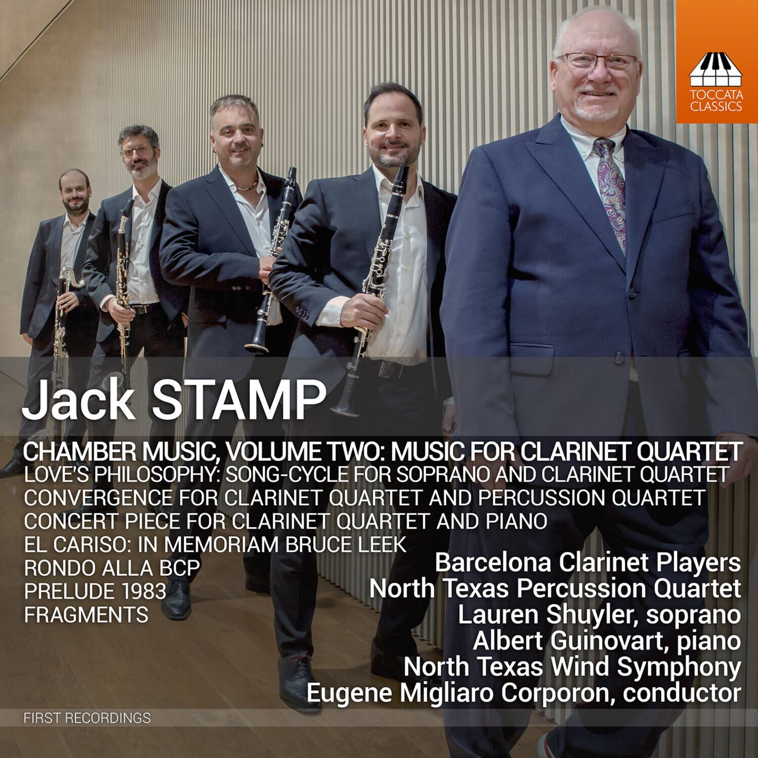 Jack STAMP

CHAMBER MUSIC, VOLUME TWO: MUSIC FOR CLARINET QUARTET  
LOVE'S PHILOSOPHY: SONG-CYCLE FOR SOPRANO AND CLARINET QUARTET  
CONVERGENCE FOR CLARINET QUARTET AND PERCUSSION QUARTET  
CONCERT PIECE FOR CLARINET QUARTET AND PIANO  
EL CARISO: IN MEMORIAM BRUCE LEEK  
RONDO ALLA BCP  
PRELUDE 1983  
FRAGMENTS  

Barcelona Clarinet Players  
North Texas Percussion Quartet  
Lauren Shuyler, soprano  
Albert Guinovart, piano  
North Texas Wind Symphony  
Eugene Migliaro Corporon, conductor  

FIRST RECORDINGS