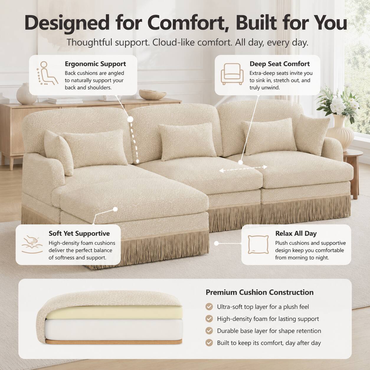 Designed for Comfort, Built for You  
Thoughtful support. Cloud-like comfort. All day, every day.  

Ergonomic Support  
Back cushions are angled to naturally support your back and shoulders.  

Deep Seat Comfort  
Extra-deep seats invite you to sink in, stretch out, and truly unwind.  

Soft Yet Supportive  
High-density foam cushions deliver the perfect balance of softness and support.  

Relax All Day  
Plush cushions and supportive design keep you comfortable from morning to night.  

Premium Cushion Construction  
- Ultra-soft top layer for a plush feel  
- High-density foam for lasting support  
- Durable base layer for shape retention  
- Built to keep its comfort, day after day