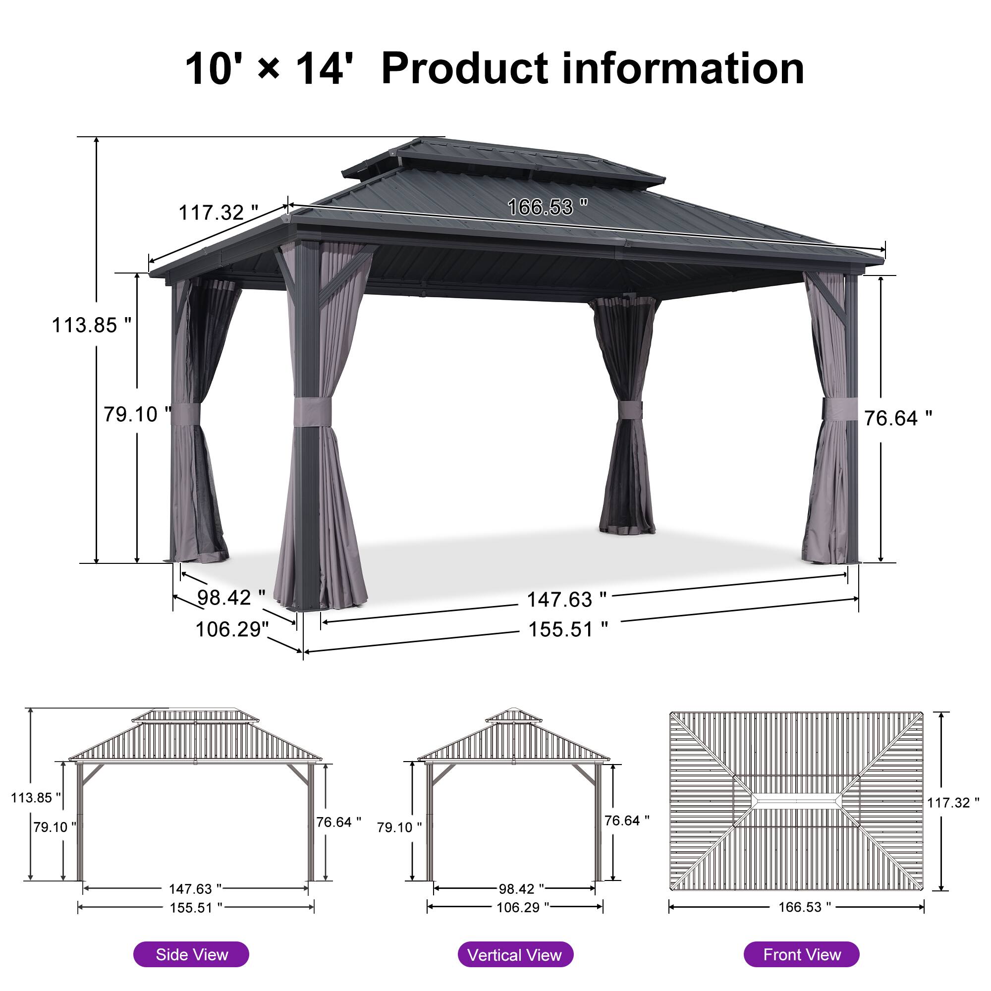 10' x 14' Product information

- 166.53"
- 117.32"
- 113.85"
- 79.10"
- 76.64"
- 147.63"
- 155.51"
- 98.42"
- 106.29"

Side View
- 113.85"
- 79.10"
- 76.64"
- 98.42"
- 106.29"
- 147.63"
- 155.51"

Vertical View
- 13.85"
- 79.10"
- 76.64"
- 98.42"
- 106.29"

Front View
- 117.32"
- 166.53"