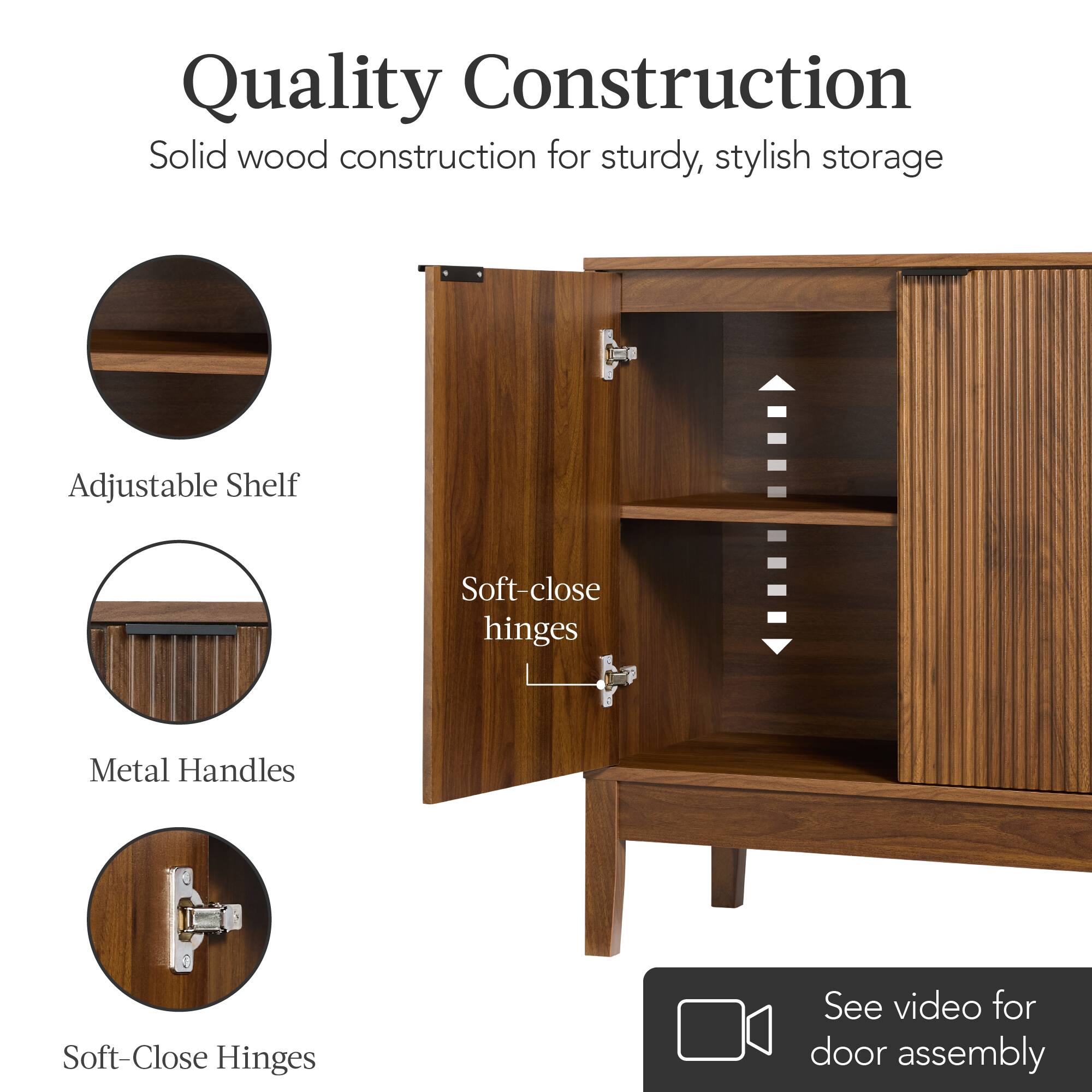 Quality Construction  
Solid wood construction for sturdy, stylish storage  

Adjustable Shelf  
Metal Handles  
Soft-Close Hinges  

Soft-close hinges  

See video for door assembly