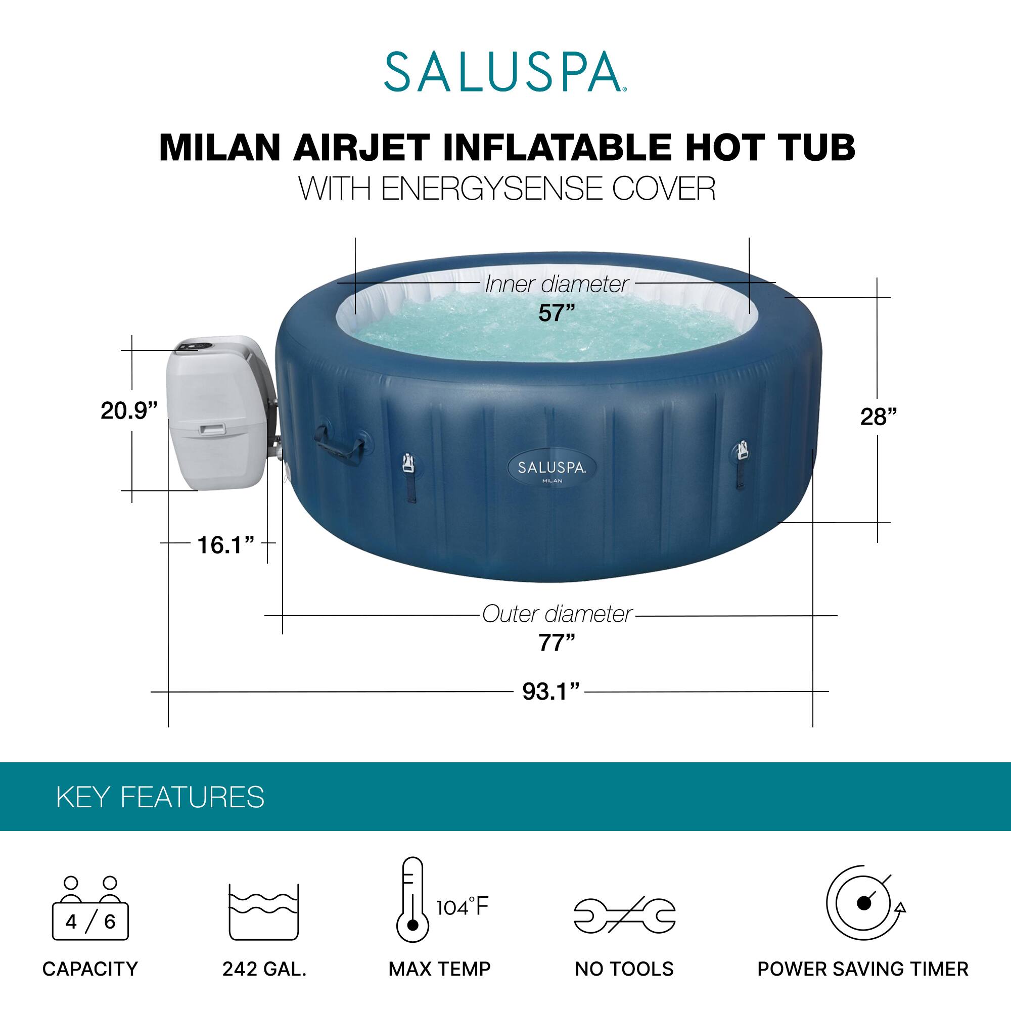 SALUSPA  
MILAN AIRJET INFLATABLE HOT TUB WITH ENERGYSENSE COVER  

Inner diameter: 57"  
Outer diameter: 77"  
Height: 93.1"  
Width: 28"  
Depth: 20.9"  
Cover height: 16.1"  

KEY FEATURES  
- Capacity: 4/6  
- Capacity: 242 GAL.  
- Max Temp: 104°F  
- No Tools  
- Power Saving Timer