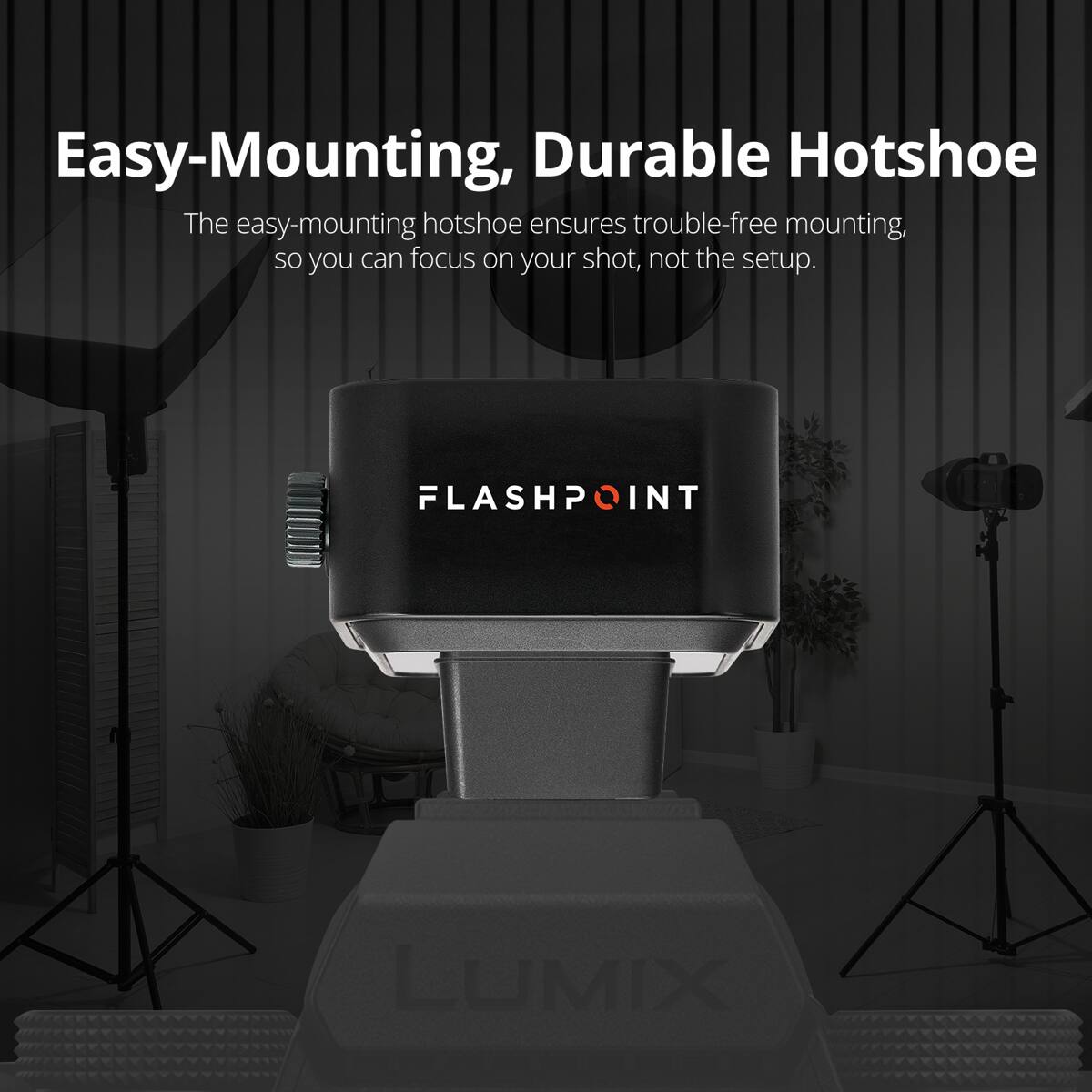 Easy-Mounting, Durable Hotshoe

The easy-mounting hotshoe ensures trouble-free mounting, so you can focus on your shot, not the setup.

FLASHPOINT

LUMIX