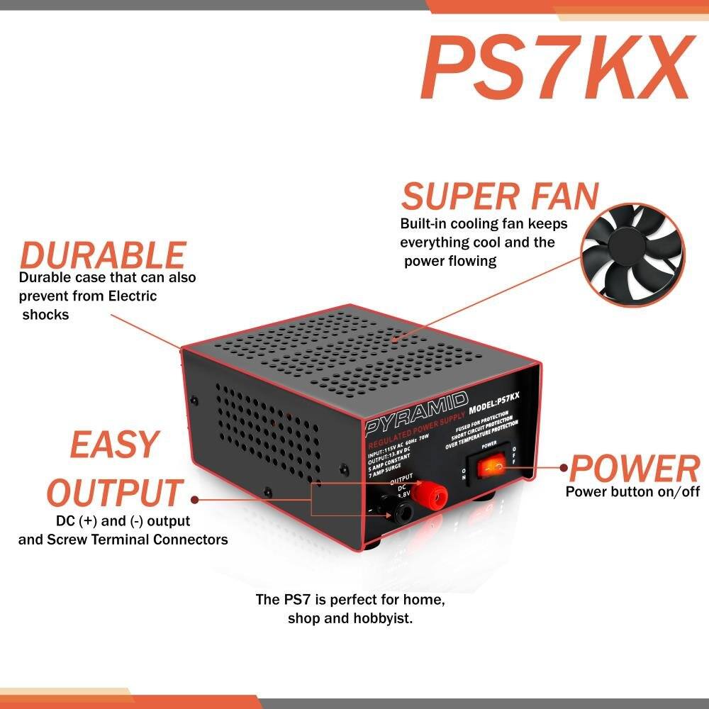 PS7KX

DURABLE  
Durable case that can also prevent from Electric shocks

SUPER FAN  
Built-in cooling fan keeps everything cool and the power flowing

EASY OUTPUT  
DC (+) and (-) output and Screw Terminal Connectors

POWER  
Power button on/off

The PS7 is perfect for home, shop and hobbyist.

MODEL: PSTKX

REGULATED POWER SUPPLY  
- OUTPUT: 12V DC  
- 7 AMP CONSTANT  
- 2 TAMP OUTPUT  
- SHORT CIRCUIT PROTECTION  
- OVER TEMPERATURE PROTECTION  
- INPUT: 110V AC  
- OUTPUT: 12V DC  
- 7 AMP CONSTANT  
- 2 TAMP OUTPUT