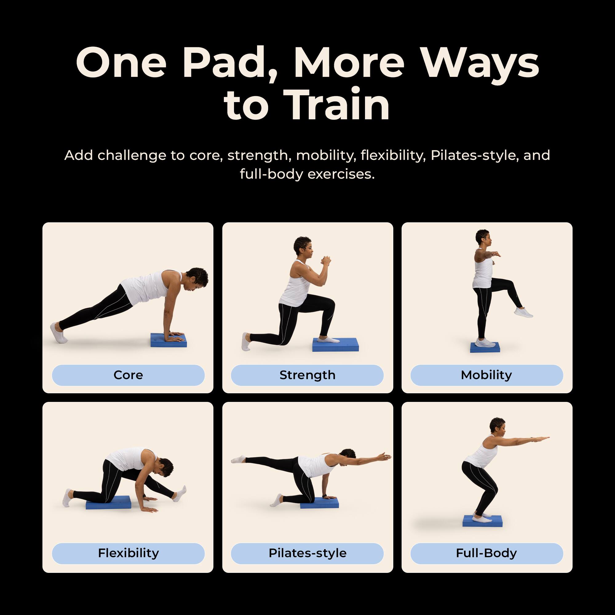 One Pad, More Ways to Train

Add challenge to core, strength, mobility, flexibility, Pilates-style, and full-body exercises.

Core
Strength
Mobility
Flexibility
Pilates-style
Full-Body