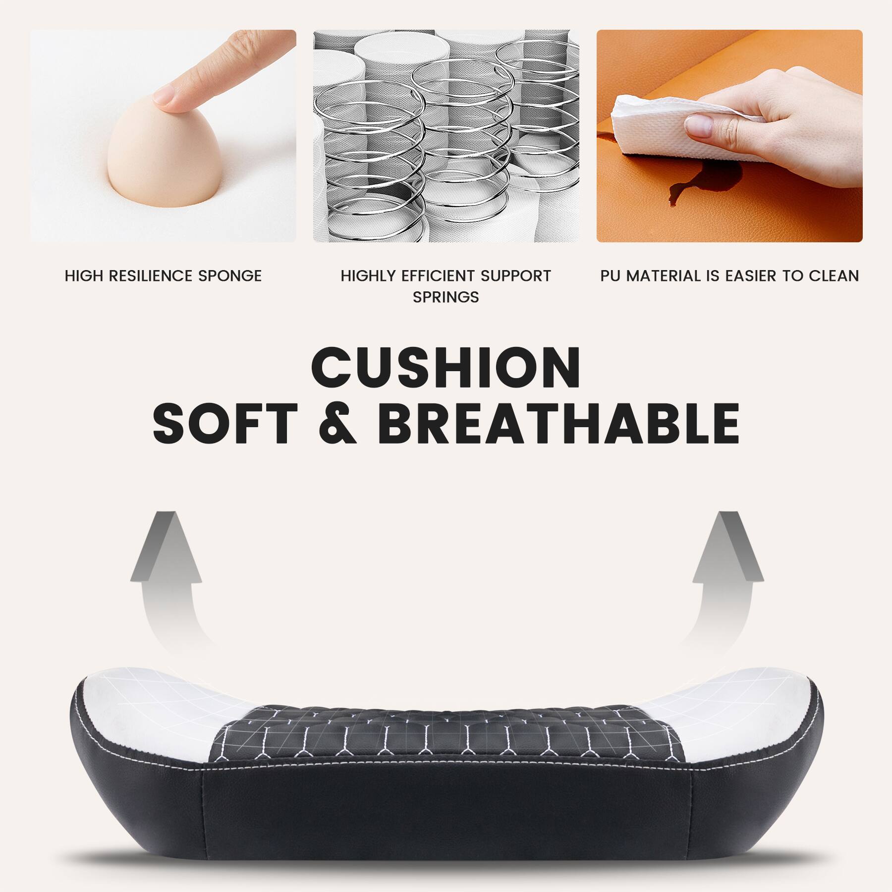 HIGH RESILIENCE SPONGE  
HIGHLY EFFICIENT SUPPORT SPRINGS  
PU MATERIAL IS EASIER TO CLEAN  

CUSHION  
SOFT & BREATHABLE