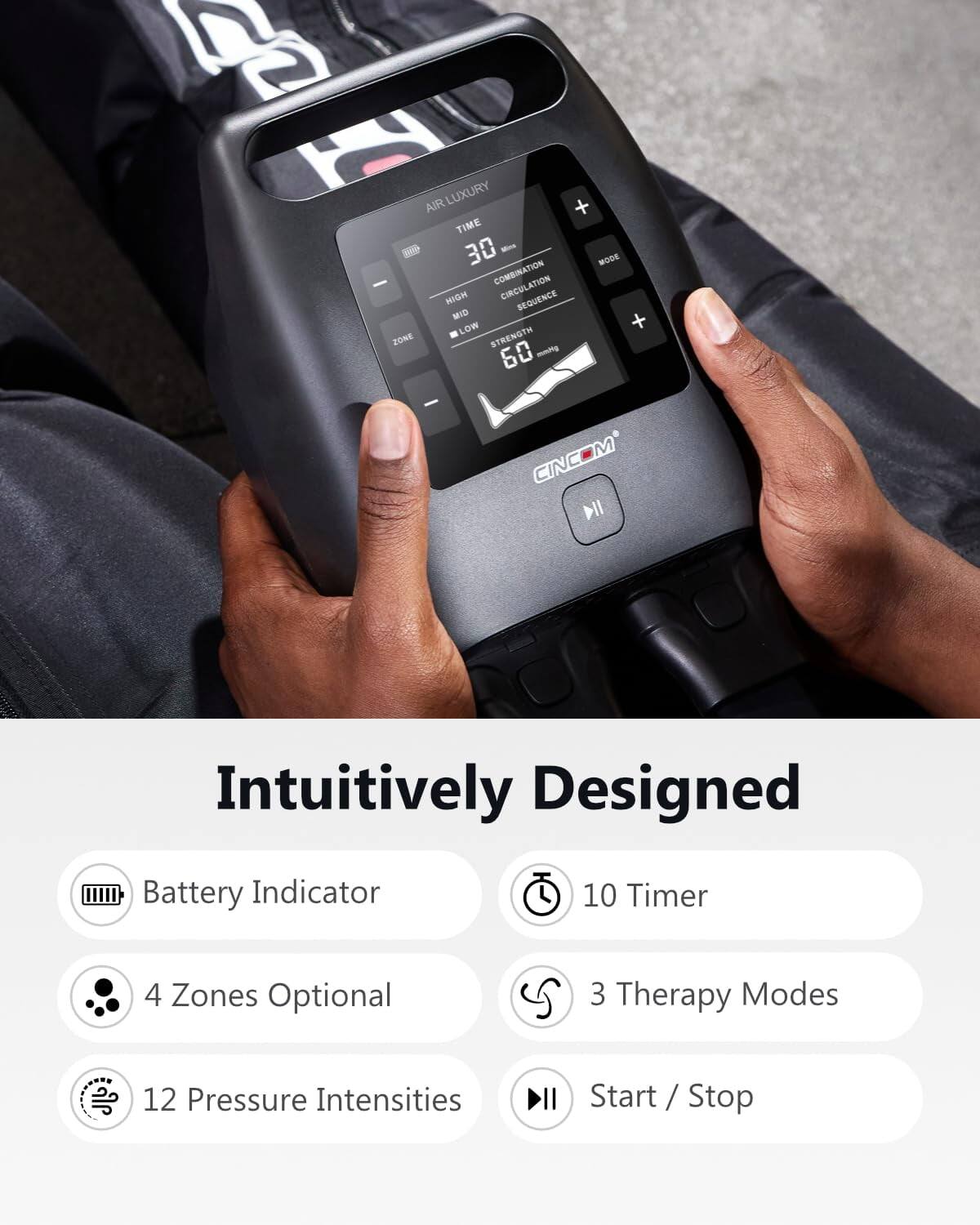 AIR LUXURY + TIME 30 Mins MODE COMBINATION CIRCULATION HIGH SEQUENCE MID + LOW ZONE STRENGTH mmHg 60

CINC DII

Intuitively Designed

Battery Indicator
10 Timer
4 Zones Optional
3 Therapy Modes
12 Pressure Intensities
Start / Stop