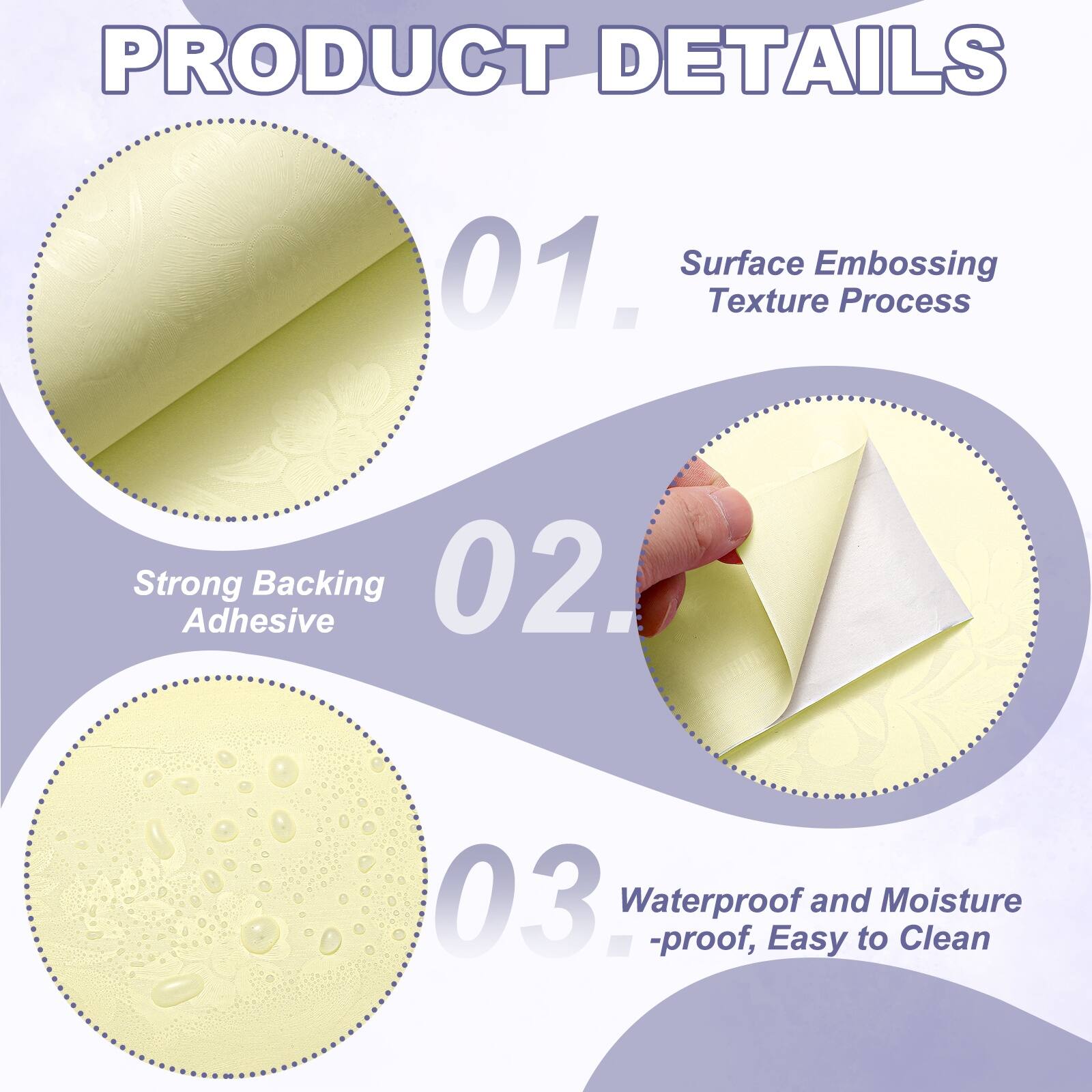 PRODUCT DETAILS

01. Surface Embossing Texture Process
02. Strong Adhesive Backing
03. Waterproof and Moisture-proof, Easy to Clean