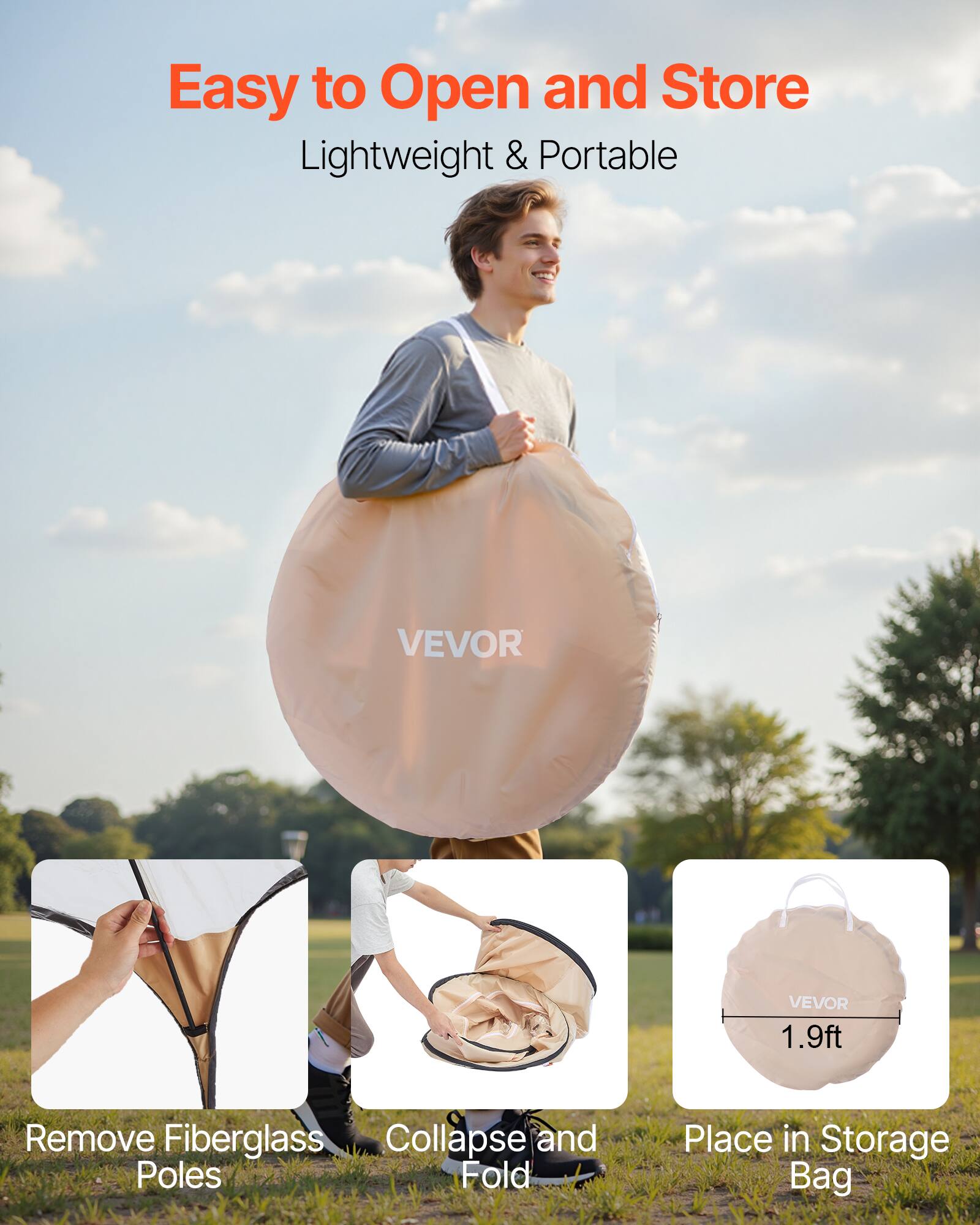 Easy to Open and Store  
Lightweight & Portable  

Remove Fiberglass Poles  
Collapse and Fold  
Place in Storage Bag  

1.9ft