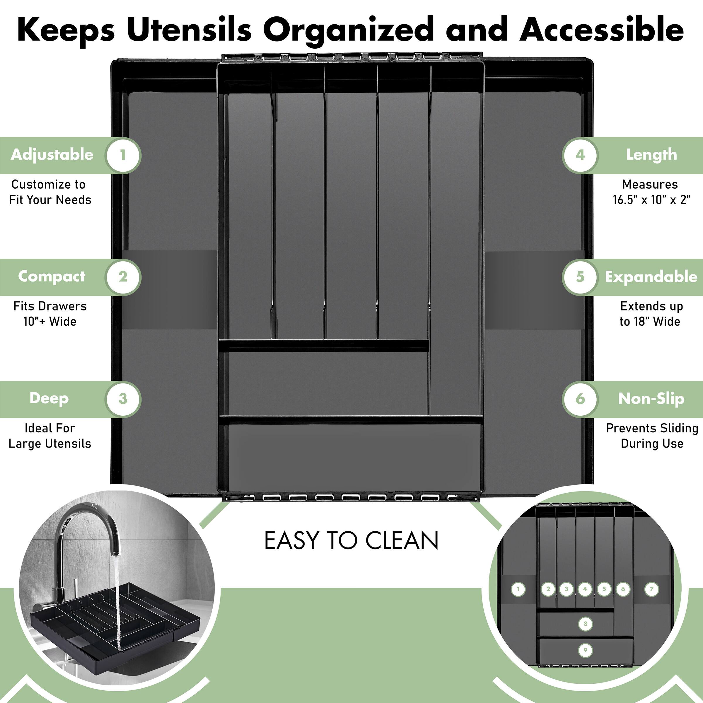 Keeps Utensils Organized and Accessible

1. Adjustable
   - Customize to Fit Your Needs

2. Compact
   - Fits Drawers 10+ Wide

3. Deep
   - Ideal For Large Utensils

4. Length
   - Measures 16.5" x 10" x 2"

5. Expandable
   - Extends up to 18" Wide

6. Non-Slip
   - Prevents Sliding During Use

EASY TO CLEAN
