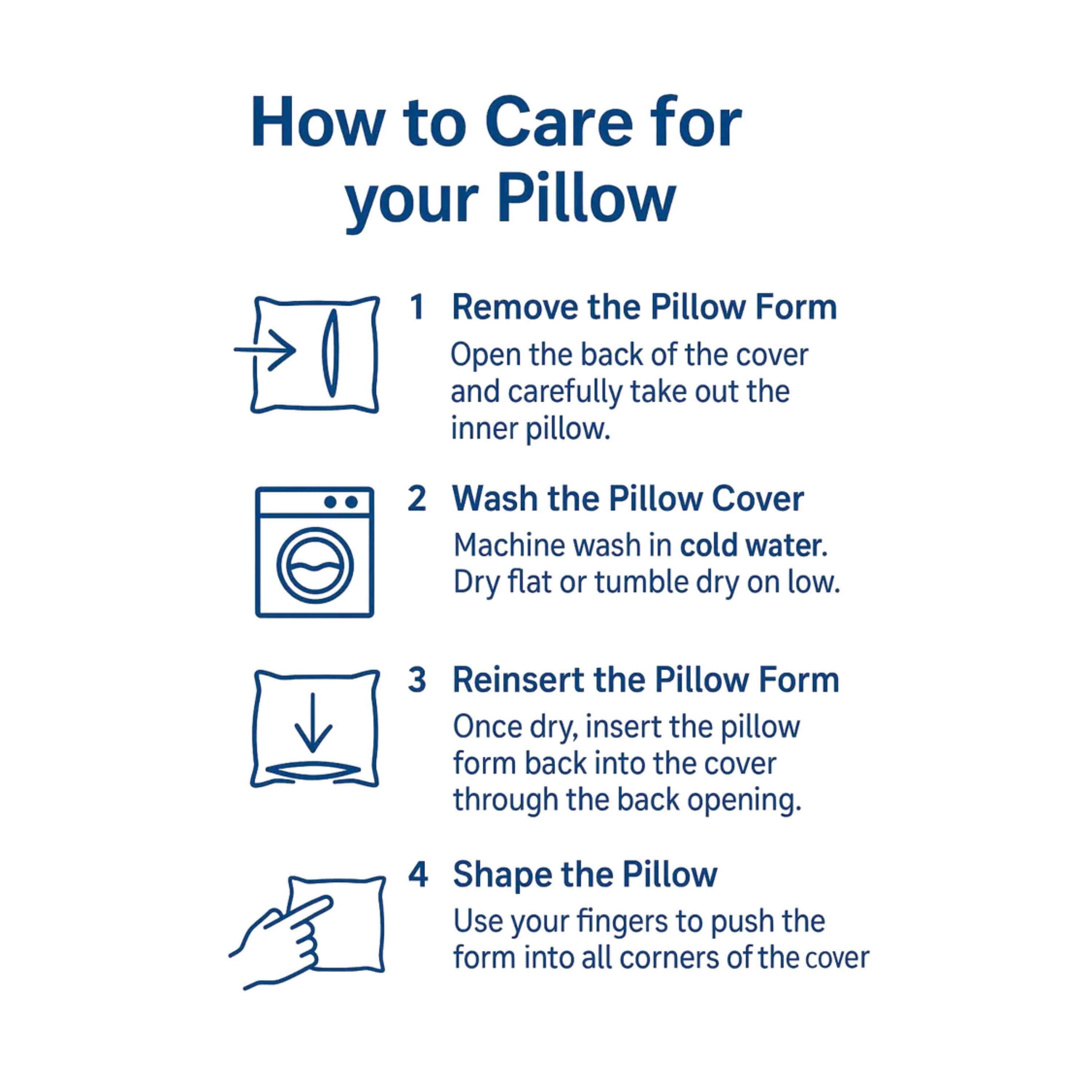 How to Care for your Pillow

1. Remove the Pillow Form  
   Open the back of the cover and carefully take out the inner pillow.

2. Wash the Pillow Cover  
   Machine wash in cold water. Dry flat or tumble dry on low.

3. Reinsert the Pillow Form  
   Once dry, insert the pillow form back into the cover through the back opening.

4. Shape the Pillow  
   Use your fingers to push the form into all corners of the cover.