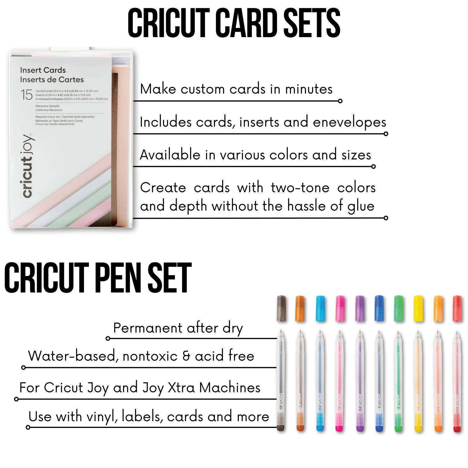 CRICUT CARD SETS

Make custom cards in minutes  
Includes cards, inserts and envelopes  
Available in various colors and sizes  
Create cards with two-tone colors and depth without the hassle of glue  

CRICUT PEN SET

Permanent after dry  
Water-based, nontoxic & acid free  
For Cricut Joy and Joy Xtra Machines  
Use with vinyl, labels, cards and more