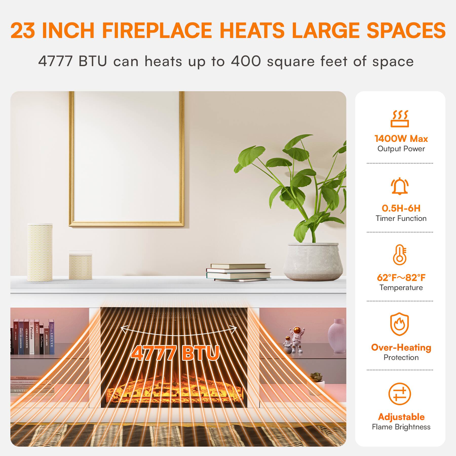 23 INCH FIREPLACE HEATS LARGE SPACES  
4777 BTU can heats up to 400 square feet of space  
1400W Max Output Power  
0.5H-6H Timer Function  
62°F~82°F Temperature  
Over-Heating Protection  
Adjustable Flame Brightness