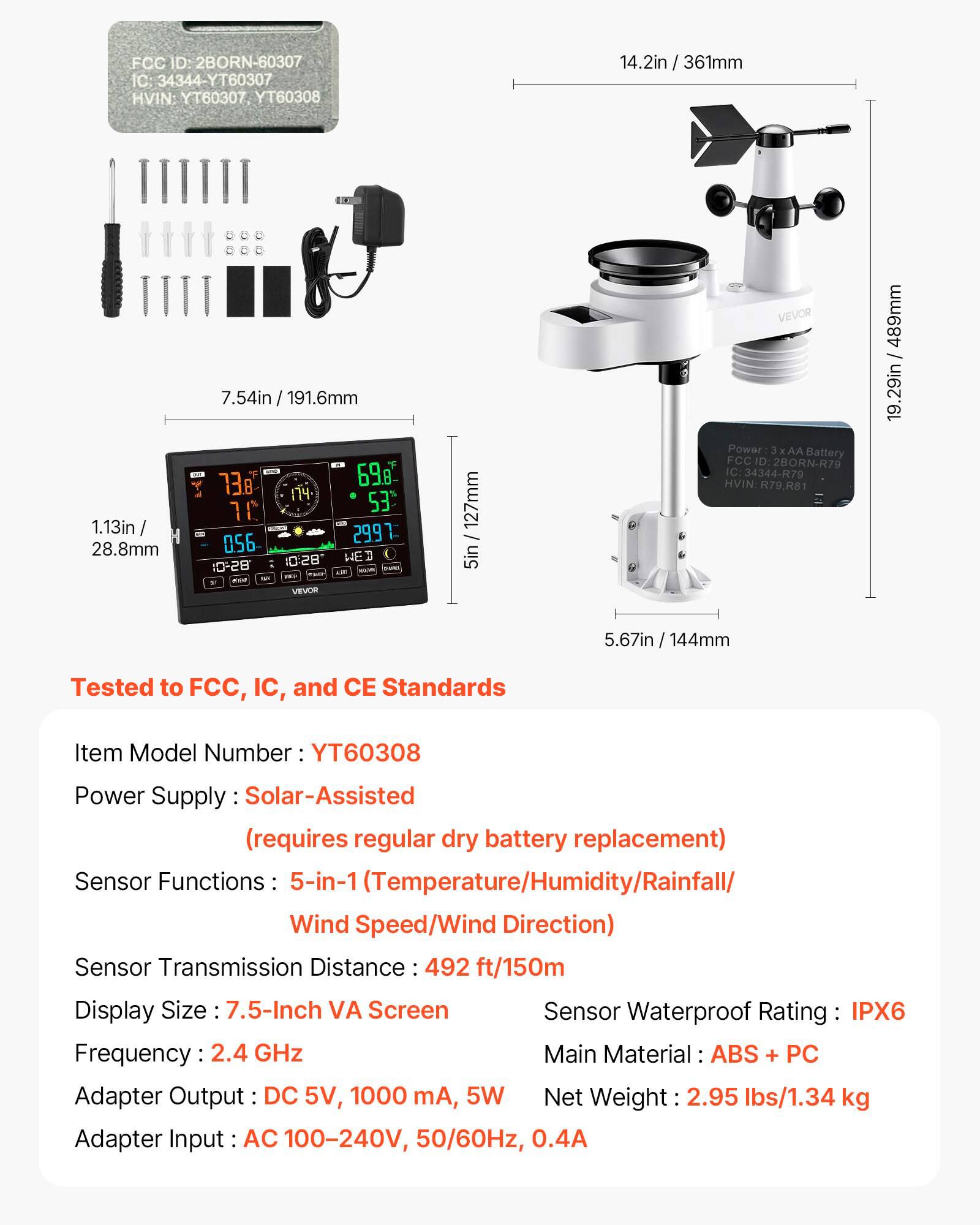 FCC ID: 2BORN-60307  
C: 34344-YT60307  
HVIN: YT60307 YT60308  

14.2in / 361mm  
1.13in / 28.8mm  
7.54in / 191.6mm  
738  
698  
174  
10  
53  
056  
2991  
1028  
WED 10-28  

VEVOR  
127mm / 5in  

VEVOR Power: 3 AA Battery  
FCC ID 2BORN-R79  
IC: 34344-R79  
HVIN R79.R81  
489mm / 19.29in  
5.67in / 144mm  

Tested to FCC, IC, and CE Standards  

Item Model Number: YT60308  
Power Supply: Solar-Assisted (requires regular dry battery replacement)  
Sensor Functions: 5-in-1 (Temperature/Humidity/R