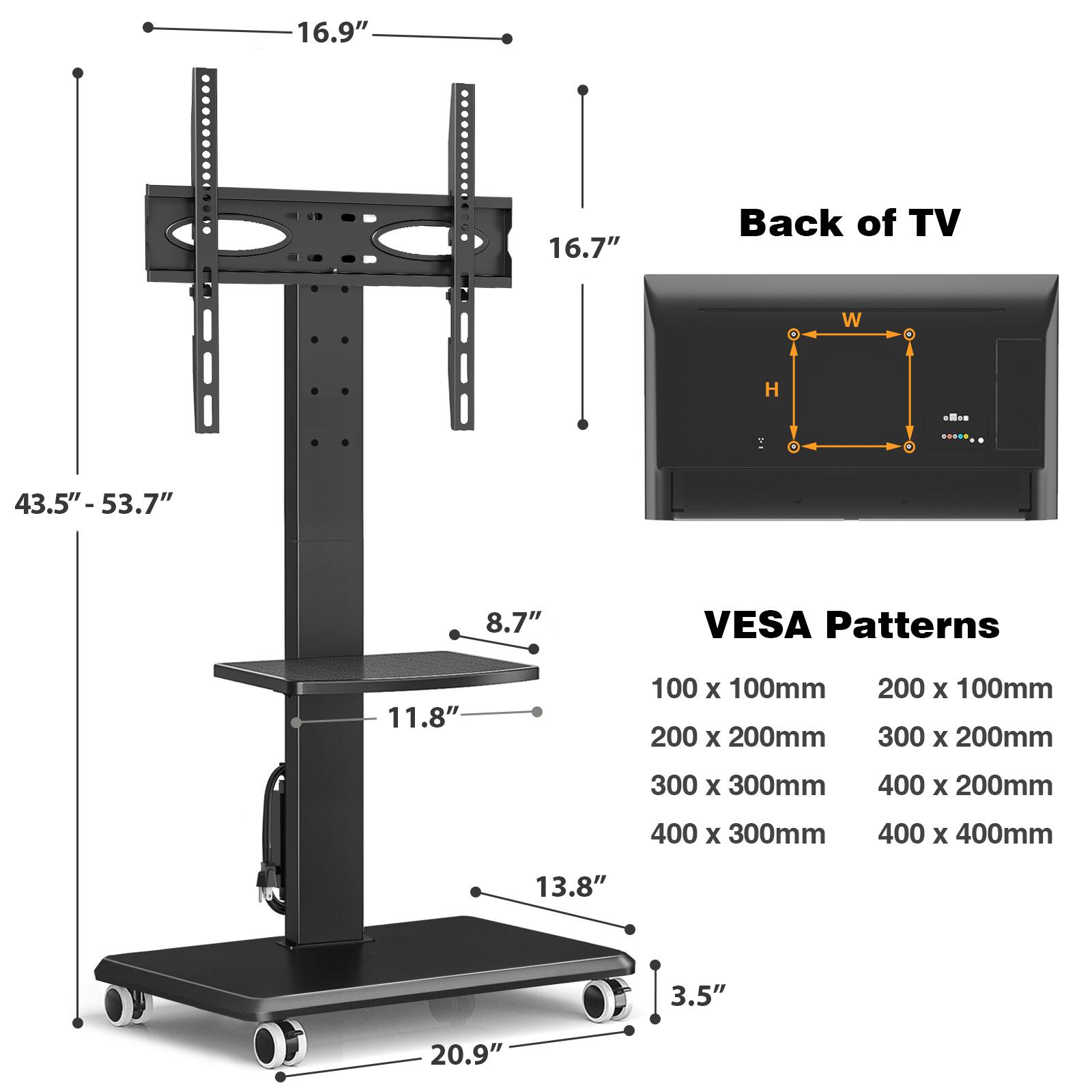 16.9"  
16.7"  
Back of TV  
H  
43.5" - 53.7"  
8.7"  
VESA Patterns  
11.8"  
100 X 100mm  
200 X 100mm  
200 X 200mm  
300 X 200mm  
300 X 300mm  
400 X 200mm  
400 X 300mm  
400 X 400mm  
13.8"  
3.5"  
20.9"