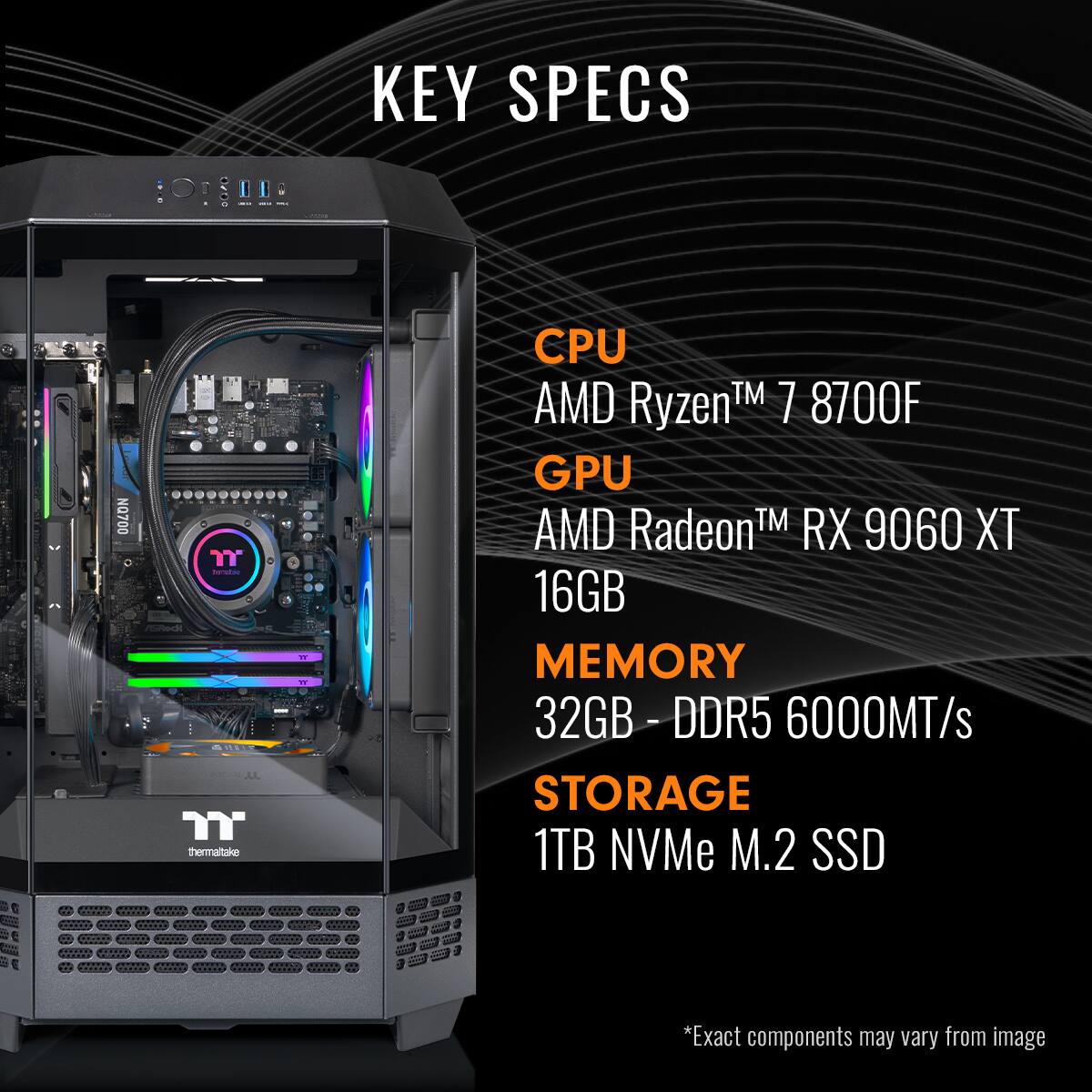 KEY SPECS

- CPU: AMD Ryzen™ 7 8700F
- GPU: AMD Radeon™ RX 9060 XT
- MEMORY: 32GB - DDR5 6000MT/s
- STORAGE: 1TB NVMe M.2 SSD

*Exact components may vary from image.